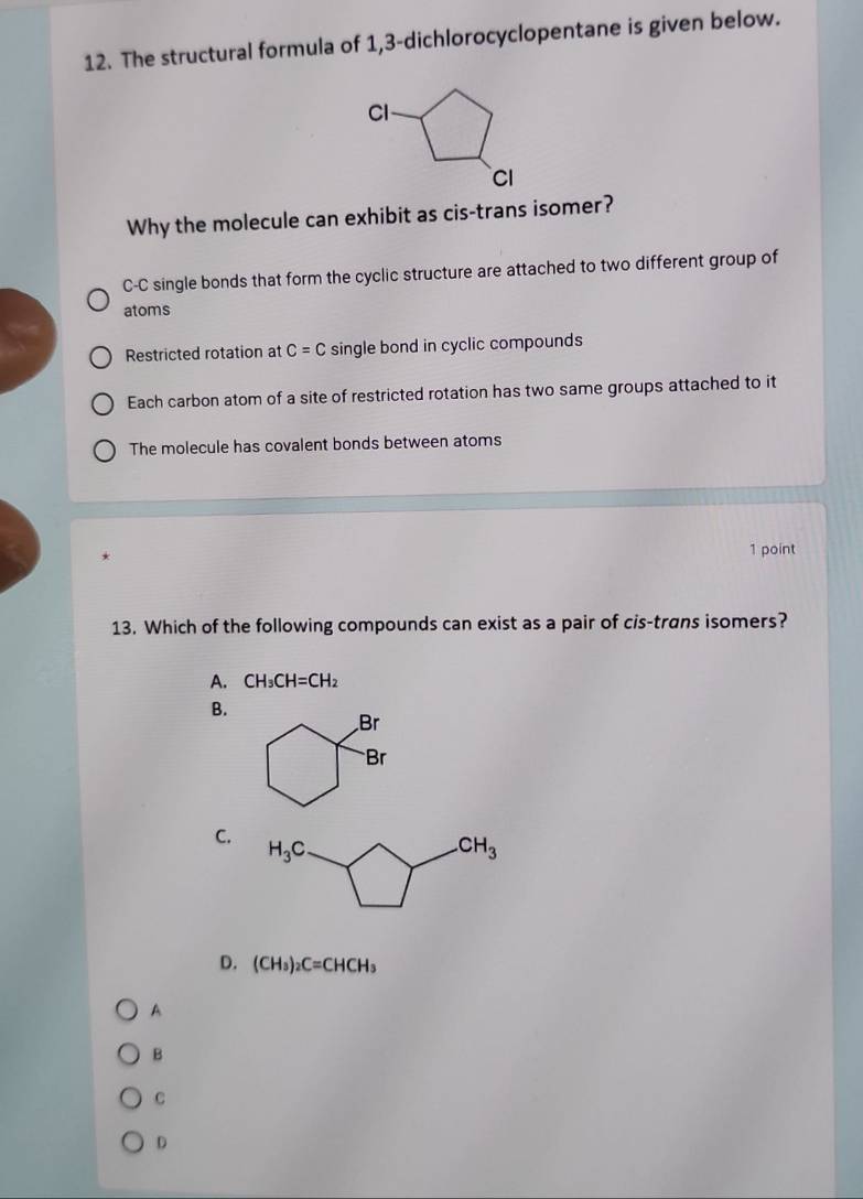 The structural formula of 1,3-dichlorocyclopentane is given below.
Cl
CI
Why the molecule can exhibit as cis-trans isomer?
C-C single bonds that form the cyclic structure are attached to two different group of
atoms
Restricted rotation at C=C single bond in cyclic compounds
Each carbon atom of a site of restricted rotation has two same groups attached to it
The molecule has covalent bonds between atoms
1 point
13. Which of the following compounds can exist as a pair of cis-trans isomers?
A. CH_3CH=CH_2
B.
Br
Br
C.
D. (CH_3)_2C=CHCH_3
A
B
C
D