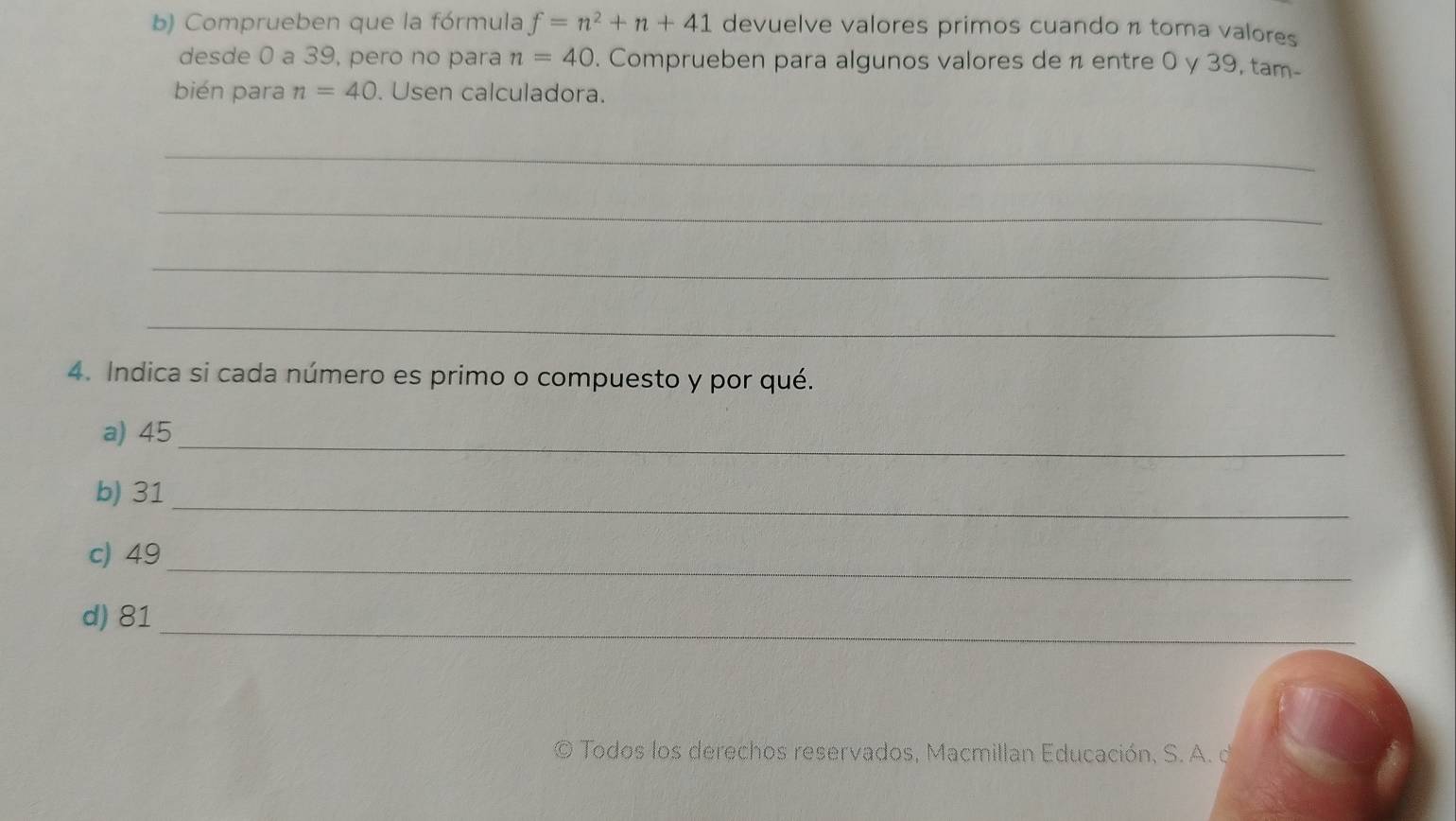 Comprueben que la fórmula f=n^2+n+41 devuelve valores primos cuando π toma valores 
desde 0 a 39, pero no para n=40. Comprueben para algunos valores de n entre 0 y 39, tam- 
bién para n=40. Usen calculadora. 
_ 
_ 
_ 
_ 
4. Indica si cada número es primo o compuesto y por qué. 
a) 45 _ 
_ 
b) 31
_ 
c) 49
d) 81 _ 
O Todos los derechos reservados, Macmillan Educación, S. A. d