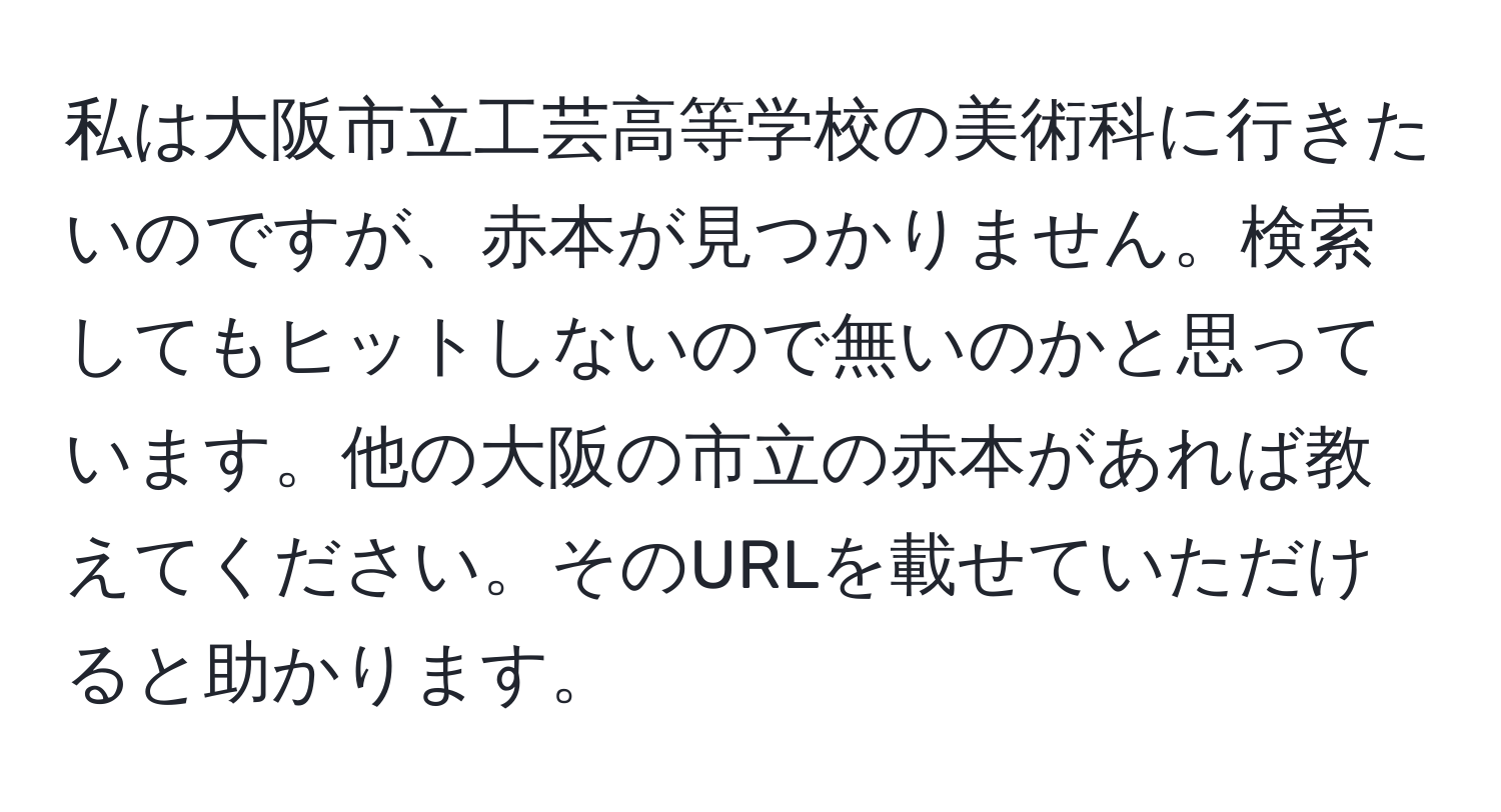 私は大阪市立工芸高等学校の美術科に行きたいのですが、赤本が見つかりません。検索してもヒットしないので無いのかと思っています。他の大阪の市立の赤本があれば教えてください。そのURLを載せていただけると助かります。