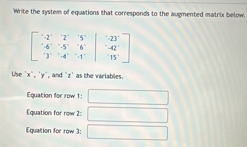 Write the system of equations that corresponds to the augmented matrix below.
beginbmatrix · 2&2&5& -6&·s &5&6 3 3&&-4&&4&-1endbmatrix beginbmatrix -23 -42 15°endbmatrix
Use ` x `, ` y `, and ` z ` as the variables.
Equation for row 1:
Equation for row 2:
Equation for row 3: