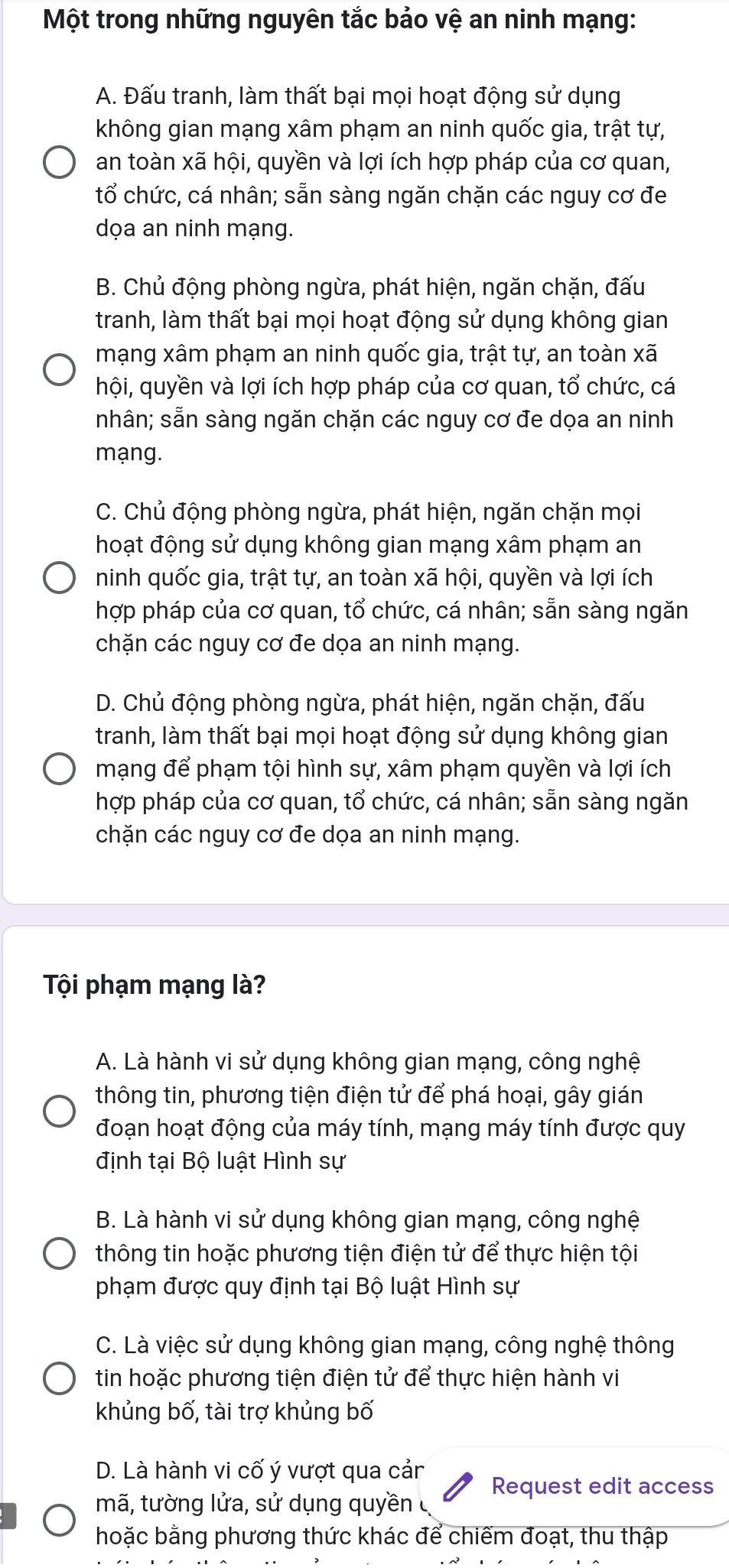 Một trong những nguyên tắc bảo vệ an ninh mạng:
A. Đấu tranh, làm thất bại mọi hoạt động sử dụng
không gian mạng xâm phạm an ninh quốc gia, trật tự,
an toàn xã hội, quyền và lợi ích hợp pháp của cơ quan,
tổ chức, cá nhân; sẵn sàng ngăn chặn các nguy cơ đe
dọa an ninh mạng.
B. Chủ động phòng ngừa, phát hiện, ngăn chặn, đấu
tranh, làm thất bại mọi hoạt động sử dụng không gian
mạng xâm phạm an ninh quốc gia, trật tự, an toàn xã
hội, quyền và lợi ích hợp pháp của cơ quan, tổ chức, cá
nhân; sẵn sàng ngăn chặn các nguy cơ đe dọa an ninh
mạng.
C. Chủ động phòng ngừa, phát hiện, ngăn chặn mọi
hoạt động sử dụng không gian mạng xâm phạm an
ninh quốc gia, trật tự, an toàn xã hội, quyền và lợi ích
hợp pháp của cơ quan, tổ chức, cá nhân; sẵn sàng ngăn
chặn các nguy cơ đe dọa an ninh mạng.
D. Chủ động phòng ngừa, phát hiện, ngăn chặn, đấu
tranh, làm thất bại mọi hoạt động sử dụng không gian
mạng để phạm tội hình sự, xâm phạm quyền và lợi ích
hợp pháp của cơ quan, tổ chức, cá nhân; sẵn sàng ngăn
chặn các nguy cơ đe dọa an ninh mạng.
Tội phạm mạng là?
A. Là hành vi sử dụng không gian mạng, công nghệ
thông tin, phương tiện điện tử để phá hoại, gây gián
đoạn hoạt động của máy tính, mạng máy tính được quy
định tại Bộ luật Hình sự
B. Là hành vi sử dụng không gian mạng, công nghệ
thông tin hoặc phương tiện điện tử để thực hiện tội
phạm được quy định tại Bộ luật Hình sự
C. Là việc sử dụng không gian mạng, công nghệ thông
tin hoặc phương tiện điện tử để thực hiện hành vi
khủng bố, tài trợ khủng bố
D. Là hành vi cố ý vượt qua cảr
Request edit access
mã, tường lửa, sử dụng quyền ở
hoặc bằng phương thức khác để chiếm đoạt, thu thập