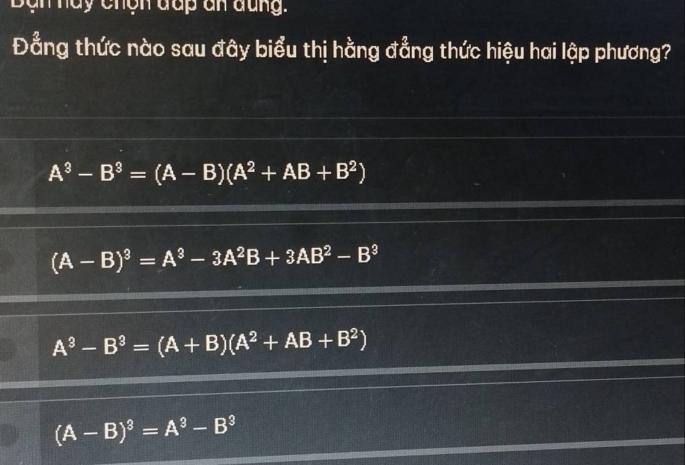 Ban hay chến đấp an đung.
Đẳng thức nào sau đây biểu thị hằng đẳng thức hiệu hai lập phương?
A^3-B^3=(A-B)(A^2+AB+B^2)
(A-B)^3=A^3-3A^2B+3AB^2-B^3
A^3-B^3=(A+B)(A^2+AB+B^2)
(A-B)^3=A^3-B^3