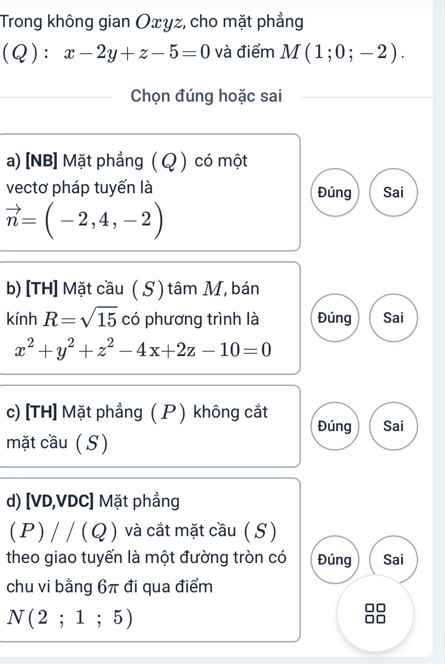 Trong không gian Oxyz, cho mặt phẳng
Q):x-2y+z-5=0 và điểm M(1;0;-2). 
Chọn đúng hoặc sai
a) [NB] Mặt phẳng ( Q ) có một
vectơ pháp tuyến là Sai
Đúng
vector n=(-2,4,-2)
b) [TH] Mặt cầu ( S) tâm M, bán
kính R=sqrt(15) có phương trình là Đúng Sai
x^2+y^2+z^2-4x+2z-10=0
c) [TH] Mặt phẳng ( P ) không cắt
Đúng Sai
mặt cầu (S)
d) [VD,VDC] Mặt phẳng
(P) / / (Q ) và cắt mặt cầu ( S)
theo giao tuyến là một đường tròn có Đúng Sai
chu vi bằng 6π đi qua điểm
N(2;1;5)