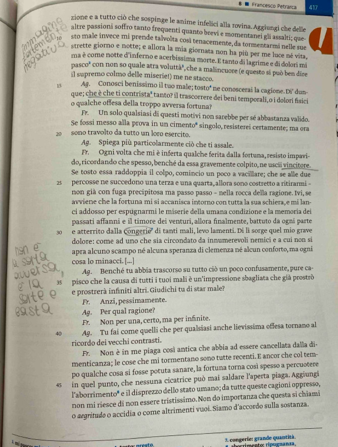 Francesco Petrarca 417
zione e a tutto ciò che sospinge le anime infelici alla rovina.Aggiungi che delle
  
altre passioni soffro tanto frequenti quanto brevi e momentanei gli assalti; que-
emon sto male invece mi prende talvolta così tenacemente, da tormentarmi nelle sue
atus strette giorno e notte; e allora la mia giornata non ha più per me luce né vita,
ma è come notte d’inferno e acerbissima morte. E tanto di lagrime e di dolori mi
pas CO^2 con non so quale atra voluttà³, che a malincuore (e questo si può ben dire
il supremo colmo delle miserie!) me ne stacco.
15 Ag. Conosci benissimo il tuo male; tosto* ne conoscerai la cagione.Di’ dun-
que; che è che ti contrista* tanto? il trascorrere dei beni temporali,o i dolori fisici
o qualche offesa della troppo avversa fortuna?
Fr. Un solo qualsiasi di questi motivi non sarebbe per sé abbastanza valido.
Se fossi messo alla prova in un cimento* singolo, resisterei certamente; ma ora
20 sono travolto da tutto un loro esercito.
Ag. Spiega più particolarmente ciò che ti assale.
Fr. Ogni volta che mi è inferta qualche ferita dalla fortuna, resisto impavi-
do, ricordando che spesso, benché da essa gravemente colpito, ne uscii vincitore.
Se tosto essa raddoppia il colpo, comincio un poco a vacillare; che se alle due
25 percosse ne succedono una terza e una quarta, allora sono costretto a ritirarmi -
non già con fuga precipitosa ma passo passo - nella rocca della ragione. Ivi,se
avviene che la fortuna mi si accanisca intorno con tutta la sua schiera,e mi lan-
ci addosso per espugnarmi le miserie della umana condizione e la memoria dei
passati affanni e il timore dei venturi, allora finalmente, battuto da ogni parte
30 e atterrito dalla congerie di tanti mali, levo lamenti. Di lì sorge quel mio grave
dolore: come ad uno che sia circondato da innumerevoli nemici e a cui non si
apra alcuno scampo né alcuna speranza di clemenza né alcun conforto, ma ogni
cosa lo minacci. [...]
Ag. Benché tu abbia trascorso su tutto ciò un poco confusamente, pure ca-
35 pisco che la causa di tutti i tuoi mali è un'impressione sbagliata che già prostrò
e prostrerà infiniti altri. Giudichi tu di star male?
Fr. Anzi, pessimamente.
Ag. Per qual ragione?
Fr. Non per una, certo, ma per infinite.
40 Ag. Tu fai come quelli che per qualsiasi anche lievissima offesa tornano al
ricordo dei vecchi contrasti.
Fr. Non è in me piaga così antica che abbia ad essere cancellata dalla di-
menticanza; le cose che mi tormentano sono tutte recenti. E ancor che col tem-
po qualche cosa si fosse potuta sanare, la fortuna torna così spesso a percuotere
45 in quel punto, che nessuna cicatrice può mai saldare l’aperta piaga. Aggiungi
l’aborrimento* e il disprezzo dello stato umano; da tutte queste cagioni oppresso,
non mi riesce di non essere tristissimo.Non do importanza che questa si chiami
0 aegritudo o accidia o come altrimenti vuoi. Siamo d’accordo sulla sostanza.
2, mi pạy
7. congerie: grande quantità.
aborrimento: ripugnanza,