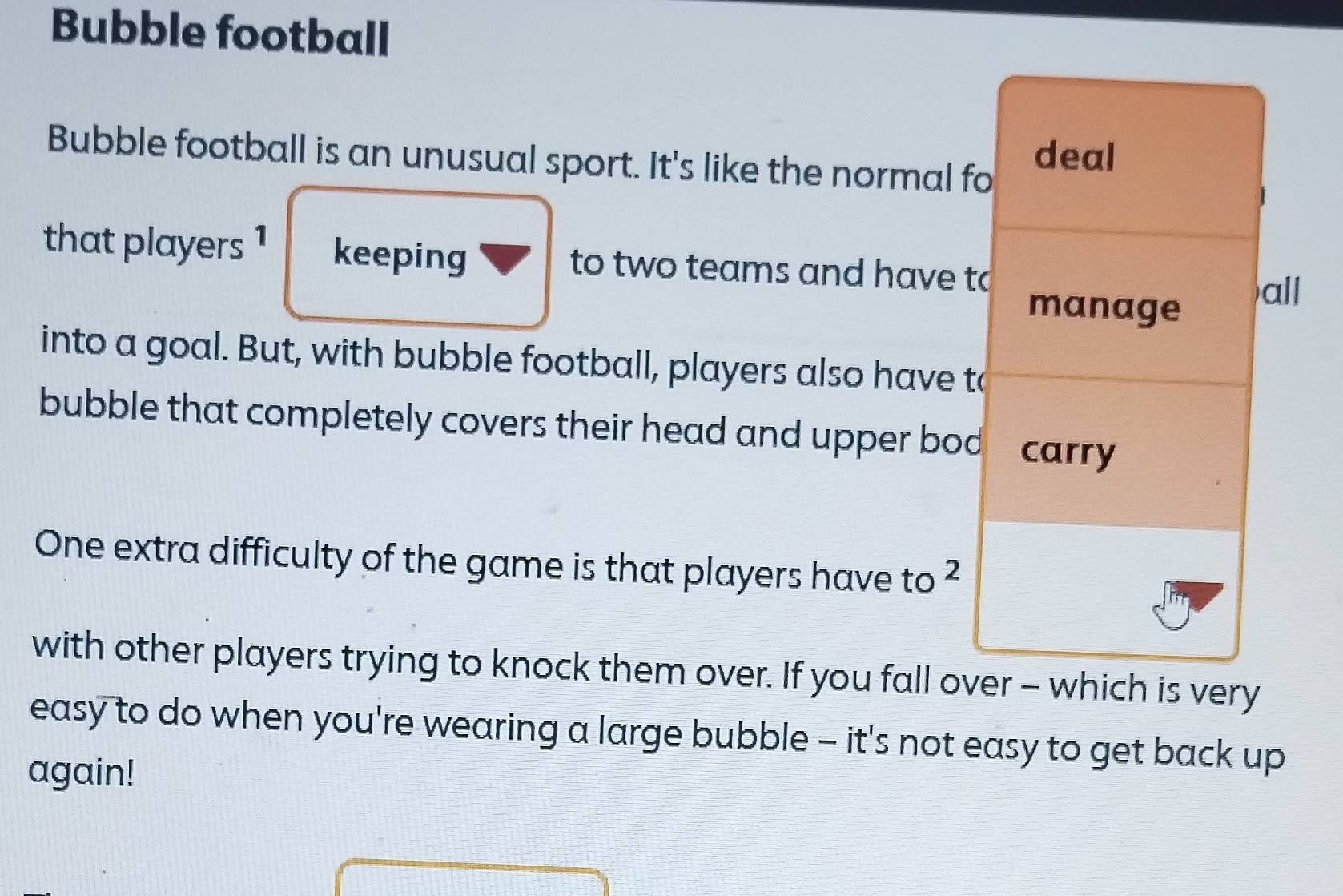 Bubble football 
Bubble football is an unusual sport. It's like the normal fo deal 
that players 1 keeping to two teams and have to 
manage 
all 
into a goal. But, with bubble football, players also have to 
bubble that completely covers their head and upper bod carry 
One extra difficulty of the game is that players have to ² 
with other players trying to knock them over. If you fall over - which is very 
easy to do when you're wearing a large bubble - it's not easy to get back up 
again!