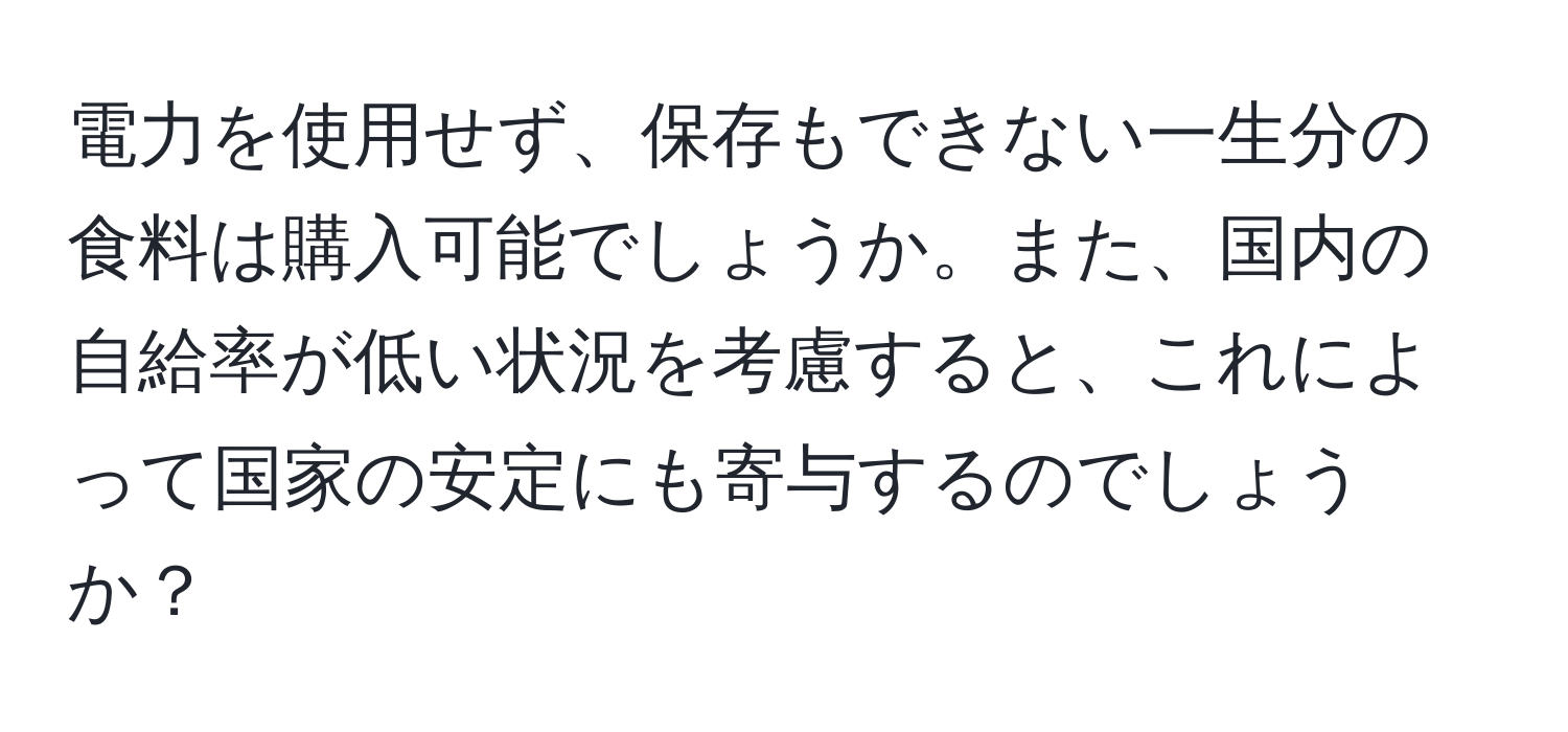 電力を使用せず、保存もできない一生分の食料は購入可能でしょうか。また、国内の自給率が低い状況を考慮すると、これによって国家の安定にも寄与するのでしょうか？