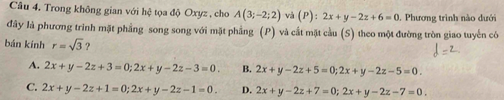 Trong không gian với hệ tọa độ Oxyz , cho A(3;-2;2) và (P): 2x+y-2z+6=0. Phương trình nào dưới
đây là phương trình mặt phẳng song song với mặt phẳng (P) và cắt mặt cầu (S) theo một đường tròn giao tuyến có
bán kính r=sqrt(3) ？
A. 2x+y-2z+3=0; 2x+y-2z-3=0. B. 2x+y-2z+5=0; 2x+y-2z-5=0.
C. 2x+y-2z+1=0; 2x+y-2z-1=0. D. 2x+y-2z+7=0; 2x+y-2z-7=0.