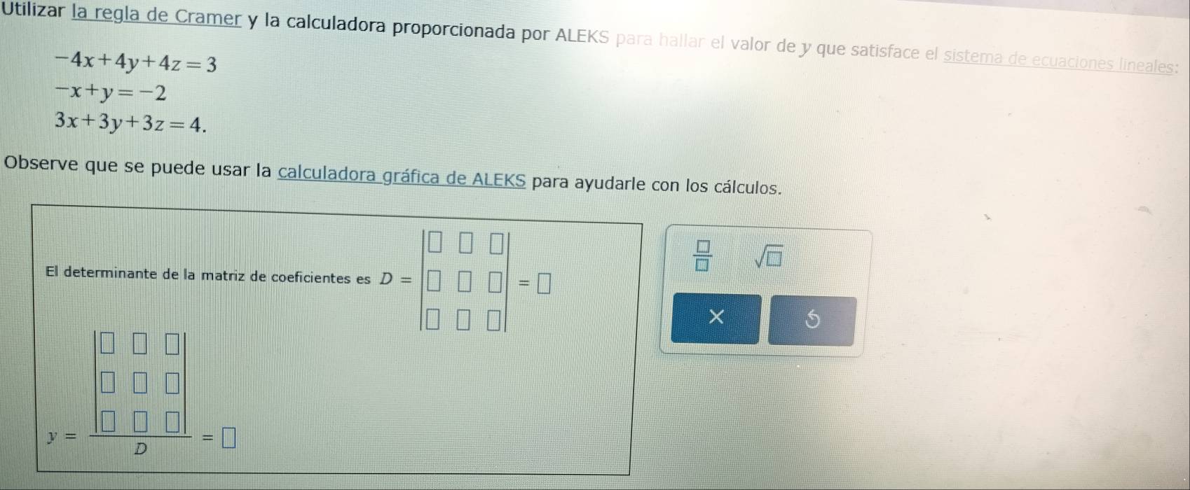 Utilizar la regla de Cramer y la calculadora proporcionada por ALEKS para hallar el valor de y que satisface el sistema de ecuaciones lineales:
-4x+4y+4z=3
-x+y=-2
3x+3y+3z=4. 
Observe que se puede usar la calculadora gráfica de ALEKS para ayudarle con los cálculos. 
El determinante de la matriz de coeficientes es D=beginbmatrix □ &□ &□  □ &□ &□  □ &□ &□ endbmatrix =□
 □ /□   sqrt(□ )
× 
S
x=frac beginvmatrix □ &□ &□  □ &□ &□  □ &□ &□ endvmatrix 2=□