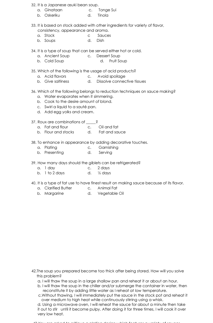 It is a Japanese asuki bean soup.
a. Ginataan c. Tonge Sui
b. Oskeriku d. Tinola
33. It is based on stock added with other ingredients for variety of flavor,
consistency, appearance and aroma.
a. Stock c Sauces
b. Soups d. Dish
34. It is a type of soup that can be served either hot or cold.
a. Ancient Soup c. Dessert Soup
b. Cold Soup d. Fruit Soup
35. Which of the following is the usage of acid products?
a. Acid flavors c. Avoid spoilage
b. Give saltiness d. Dissolve connective tissues
36. Which of the following belongs to reduction techniques on sauce making?
a. Water evaporates when it simmering.
b. Cook to the desire amount of blond.
c. Swirl a liquid to a sauté pan.
d. Add egg yolks and cream.
37. Roux are combinations of ?
a. Fat and flour c. Oil and fat
b. Flour and stocks d. Fat and sauce
38. To enhance in appearance by adding decorative touches.
a. Plating c. Garnishing
b. Presenting d. Serving
39. How many days should the giblets can be refrigerated?
a. 1 day c. 2 days
b. 1 to 2 days d. ½ days
40. It is a type of fat use to have finest result on making sauce because of its flavor.
a. Clarified Butter c. Animal Fat
b. Margarine d. Vegetable Oil
42.The soup you prepared become too thick after being stored. How will you solve
this problem?
a. I will thaw the soup in a large shallow pan and reheat it or about an hour.
b. I will thaw the soup in the chiller and/or submerge the container in water, then
reconstitute it by adding little water as I reheat at low temperature.
c.Without thawing, I will immediately put the sauce in the stock pot and reheat it
over medium to high heat while continuously stirring using a whisk.
d. Using a microwave oven, I will reheat the sauce for about a minute then take
it out to stir until it become pulpy. After doing it for three times, I will cook it over
very low heat.