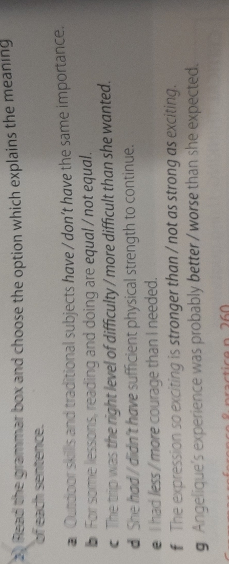 Read the grammar box and choose the option which explains the meaning
of each sentence.
a Outdoor skills and traditional subjects have / don’t have the same importance.
b For some lessons, reading and doing are equal / not equal.
c The trip was the right level of difficulty / more difficult than she wanted.
d She had / didn't have sufficient physical strength to continue.
e I had less / more courage than I needed.
€ The expression so exciting is stronger than / not as strong as exciting.
g Angelique's experience was probably better / worse than she expected.