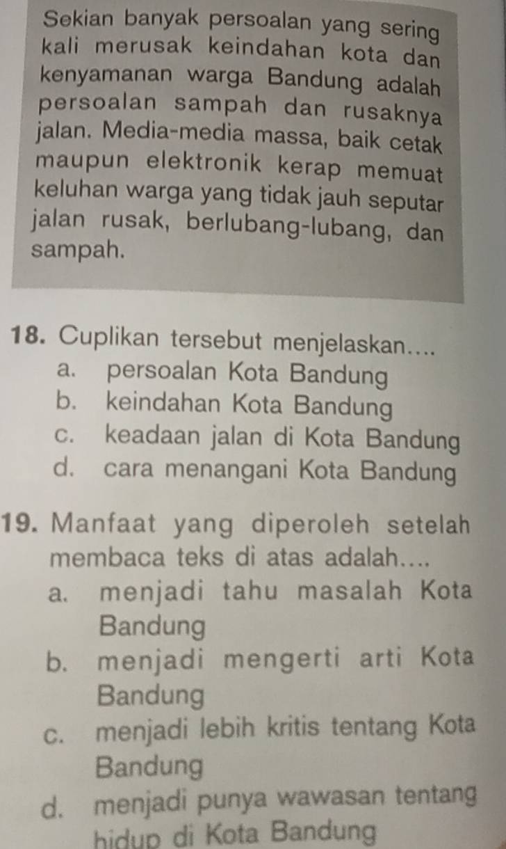 Sekian banyak persoalan yang sering
kali merusak keindahan kota dan 
kenyamanan warga Bandung adalah
persoalan sampah dan rusaknya
jalan. Media-media massa, baik cetak
maupun elektronik kerap memuat
keluhan warga yang tidak jauh seputar
jalan rusak, berlubang-lubang, dan
sampah.
18. Cuplikan tersebut menjelaskan....
a. persoalan Kota Bandung
b. keindahan Kota Bandung
c. keadaan jalan di Kota Bandung
d. cara menangani Kota Bandung
19. Manfaat yang diperoleh setelah
membaca teks di atas adalah....
a. menjadi tahu masalah Kota
Bandung
b. menjadi mengerti arti Kota
Bandung
c. menjadi lebih kritis tentang Kota
Bandung
d. menjadi punya wawasan tentang
hidup di Kota Bandung