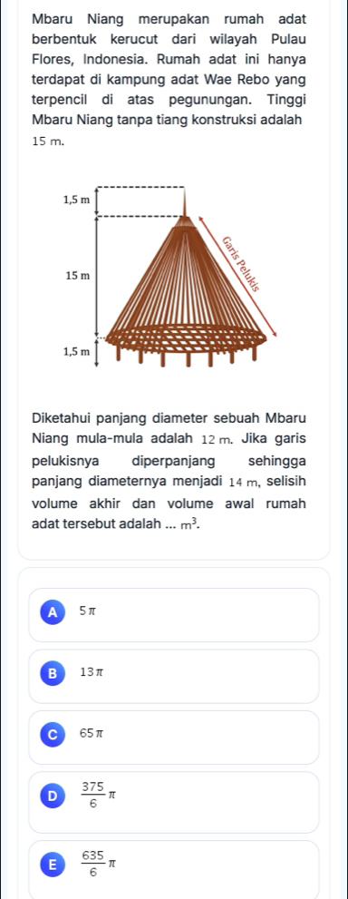 Mbaru Niang merupakan rumah adat
berbentuk kerucut dari wilayah Pulau
Flores, Indonesia. Rumah adat ini hanya
terdapat di kampung adat Wae Rebo yang
terpencil di atas pegunungan. Tinggi
Mbaru Niang tanpa tiang konstruksi adalah
15 m.
Diketahui panjang diameter sebuah Mbaru
Niang mula-mula adalah 12 m. Jika garis
pelukisnya diperpanjang sehingga
panjang diameternya menjadi 14 m, selisih
volume akhir dan volume awal rumah
adat tersebut adalah_ m^3.
A 5π
B 13π
C 65π
D  375/6 π
E  635/6 π