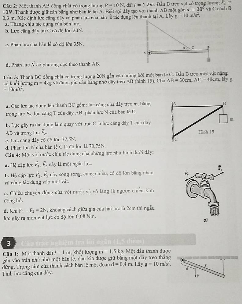 Một thanh AB đồng chất có trọng lượng P=10N , dài l=1,2m. Đầu B treo vật có trọng lượng P_1=
10N. Thanh được giữ cân bằng nhờ bản lề tại A. Biết sợi dây tạo với thanh AB một góc alpha =30° và C cách B
0,3 m. Xác định lực căng dây và phản lực của bản lề tác dụng lên thanh tại A. Lấy g=10m/s^2.
a. Thang chịu tác dụng của bốn lực.
b. Lực căng dây tại C có độ lớn 20N.
c. Phản lực của bản lề có độ lớn 35N.
d. Phản lực vector N có phương dọc theo thanh AB.
Câu 3: Thanh BC đồng chất có trọng lượng 20N gắn vào tường bởi một bản lễ C. Đầu B treo một vật nặng
có khối lượng m=4kg và được giữ cần bằng nhờ dây treo AB (hình 15). Cho AB=30cm,AC=40cm , lầy g
=10m/s^2.
a. Các lực tác dụng lên thanh BC gồm: lực căng của dây treo m, bằng 
trọng lực vector P_2; lực căng T của dây AB; phản lực N của bản lề C.
b. Lực gây ra tác dụng làm quay với trục C là lực căng dây T của dây
AB và trọng lực vector P_2.
c. Lực căng dây có độ lớn 37,5N.
d. Phản lực N của bản lề C là độ lớn là 70,75N.
Câu 4: Một vòi nước chịu tác dụng của những lực như hình dưới đây:
a. Hệ cặp lực vector F_1,vector F_2 này là một ngẫu lực.
b. Hệ cặp lực vector F_1,vector F_2 này song song, cùng chiều, có độ lớn bằng nhau
và cùng tác dụng vào một vật.
c. Chiều chuyển động của vòi nước và vô lãng là ngược chiều kim
dồng hồ.
d. Khi F_1=F_2=2N , khoảng cách giữa giá của hai lực là 2cm thì ngẫu
lực gây ra moment lực có độ lớn 0,08 Nm.
o)
3  Câu trấc nghiệm tra lới ngân (1,5 điệm)
Câu 1: Một thanh dài l=1m , khối lượng m=1,5kg. Một đầu thanh được
gắn vào trần nhà nhờ một bản lề, đầu kia được giữ bằng một dây treo thắng
đứng. Trọng tâm của thanh cách bản lề một đoạn d=0,4m Lấy g=10m/s^2.
Tính lực căng của dây.