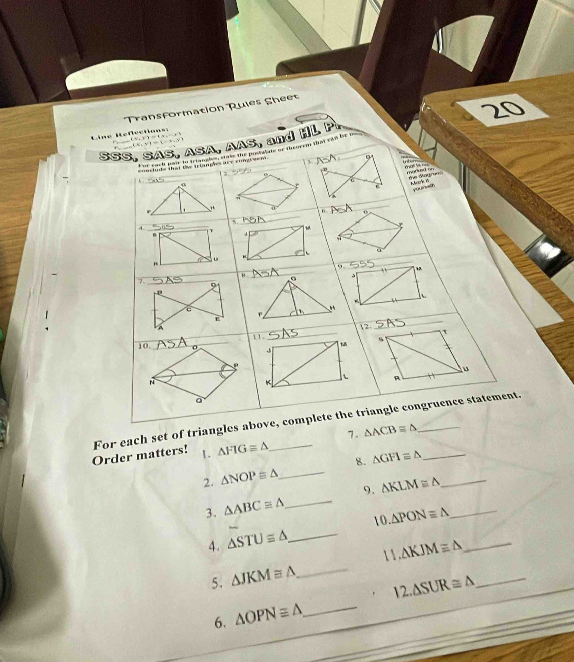 Transformation Rules Sheet 
Line Reflections:
F , ( X V ) = ( X , 
SSS, SAS, ASA, AAS, and HL P _ 
, ( X v ) _
D
3 

that is 
o 
marked on 

the diagram 
Mar n 
_ 
_ 
6 _ o
4. 
_
T
M
3
a
a u
n
_ 
9.
M
K
_ 
_ 
12. 
11. 
10._ o
_
M
J
ρ
L
N
K
a 
For each set of triangles above, complete the triangle congruence statement. 
7. △ ACB≌ △
Order matters! 1. △ FIG≌ △ _ 
8. △ GFI≌ △ _ 
2. △ NOP≌ △ _ 
9. 
3. △ ABC≌ △ _ △ KLM≌ △ __ 
10. △ PONequiv △
4. △ STU≌ △ _ 
1 1 . 
5. △ JKM≌ △ _ △ KJM≌ △ __ 
12 △ SUR≌ △
6. △ OPNequiv △ _