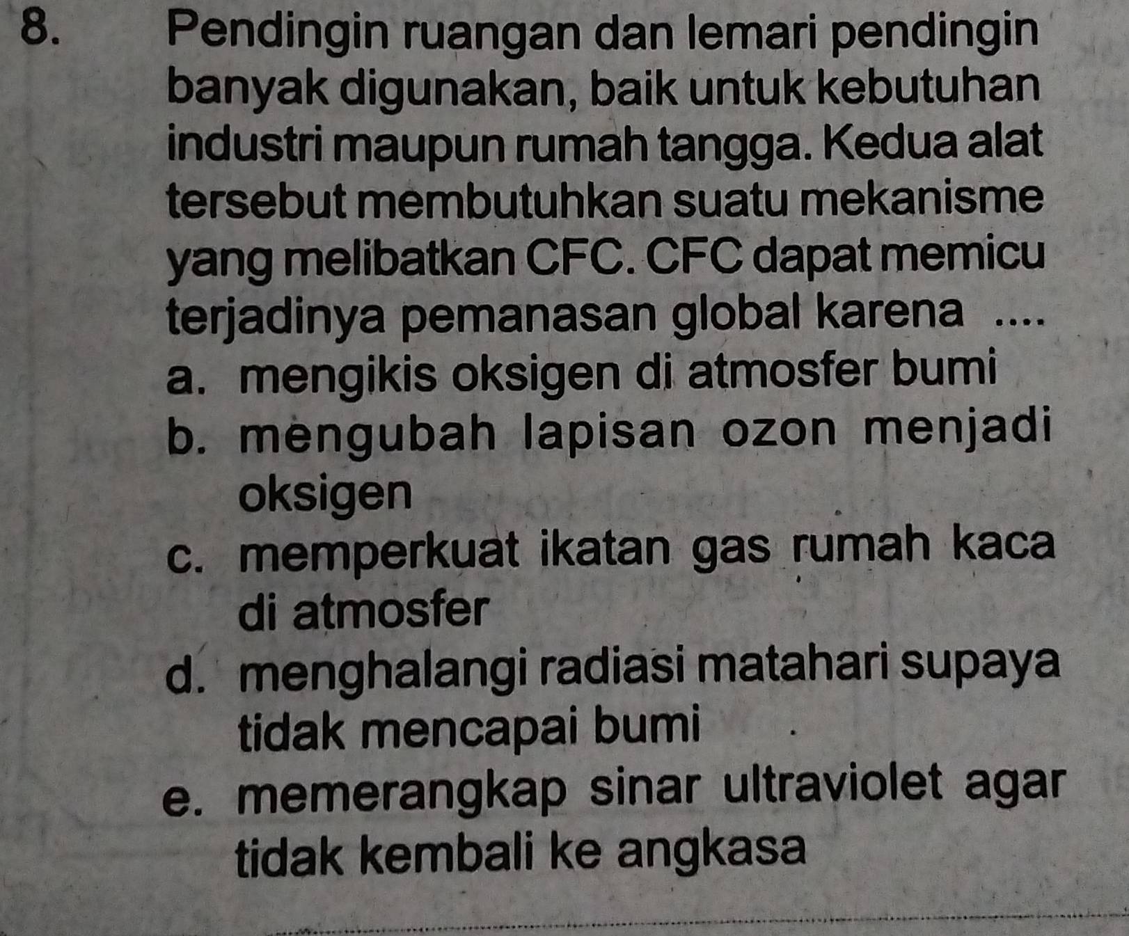 Pendingin ruangan dan lemari pendingin
banyak digunakan, baik untuk kebutuhan
industri maupun rumah tangga. Kedua alat
tersebut membutuhkan suatu mekanisme
yang melibatkan CFC. CFC dapat memicu
terjadinya pemanasan global karena ....
a. mengikis oksigen di atmosfer bumi
b. mengubah lapisan ozon menjadi
oksigen
c. memperkuat ikatan gas rumah kaca
di atmosfer
d. menghalangi radiasi matahari supaya
tidak mencapai bumi
e. memerangkap sinar ultraviolet agar
tidak kembali ke angkasa