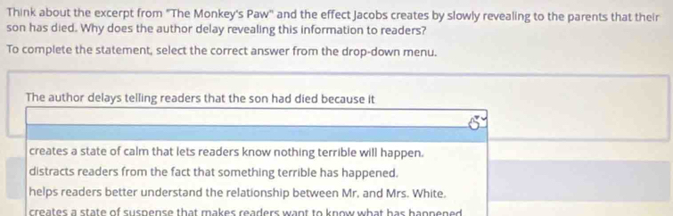 Think about the excerpt from 'The Monkey's Paw'' and the effect Jacobs creates by slowly revealing to the parents that their
son has died. Why does the author delay revealing this information to readers?
To complete the statement, select the correct answer from the drop-down menu.
The author delays telling readers that the son had died because it
creates a state of calm that lets readers know nothing terrible will happen.
distracts readers from the fact that something terrible has happened.
helps readers better understand the relationship between Mr. and Mrs. White.
creates a state of suspense that makes readers want to know what has hannened .