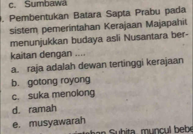 c. Sumbawa
. Pembentukan Batara Sapta Prabu pada
sistem pemerintahan Kerajaan Majapahit
menunjukkan budaya asli Nusantara ber-
kaitan dengan ....
a. raja adalah dewan tertinggi kerajaan
b. gotong royong
c. suka menolong
d. ramah
e. musyawarah
a h ita , mu ncul bebe