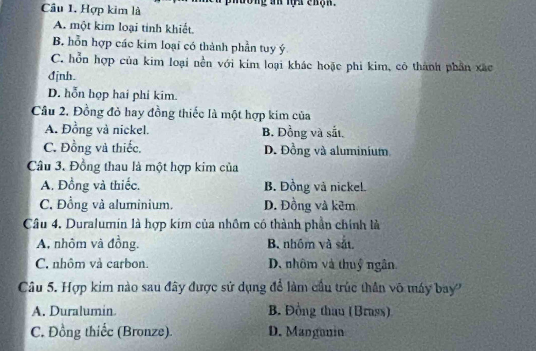 Hợp kim là
lương an lựa chộn.
A. một kim loại tỉnh khiết.
B. hỗn hợp các kim loại có thành phần tuy ý
C. hỗn hợp của kim loại nền với kím loại khác hoặc phi kim, cô thành phần xác
đjnh.
D. hỗn họp hai phi kim.
Câu 2. Đồng đỏ hay đồng thiếc là một hợp kim của
A. Đồng và nickel. B. Đồng và sắt.
C. Đồng và thiếc. D. Đồng và aluminium
Câu 3. Đồng thau là một hợp kim của
A. Đồng và thiếc. B. Đồng và nickel.
C. Đồng và aluminium. D. Đồng và kêm,
Câu 4. Duralumin là hợp kim của nhôm có thành phần chính là
A. nhôm và đồng. B. nhôm và sắt
C. nhôm và carbon. D. nhôm và thuỷ ngân.
Câu 5. Hợp kim nào sau đây được sử dụng để làm cầu trúc thần võ máy bay
A. Duralumin B. Đồng thau (Brass)
C. Đồng thiếc (Bronze). D. Mangonin