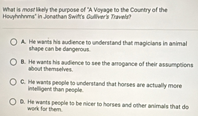 What is most likely the purpose of "A Voyage to the Country of the
Houyhnhnms" in Jonathan Swift's Gulliver's Travels?
A. He wants his audience to understand that magicians in animal
shape can be dangerous.
B. He wants his audience to see the arrogance of their assumptions
about themselves.
C. He wants people to understand that horses are actually more
intelligent than people.
D. He wants people to be nicer to horses and other animals that do
work for them.