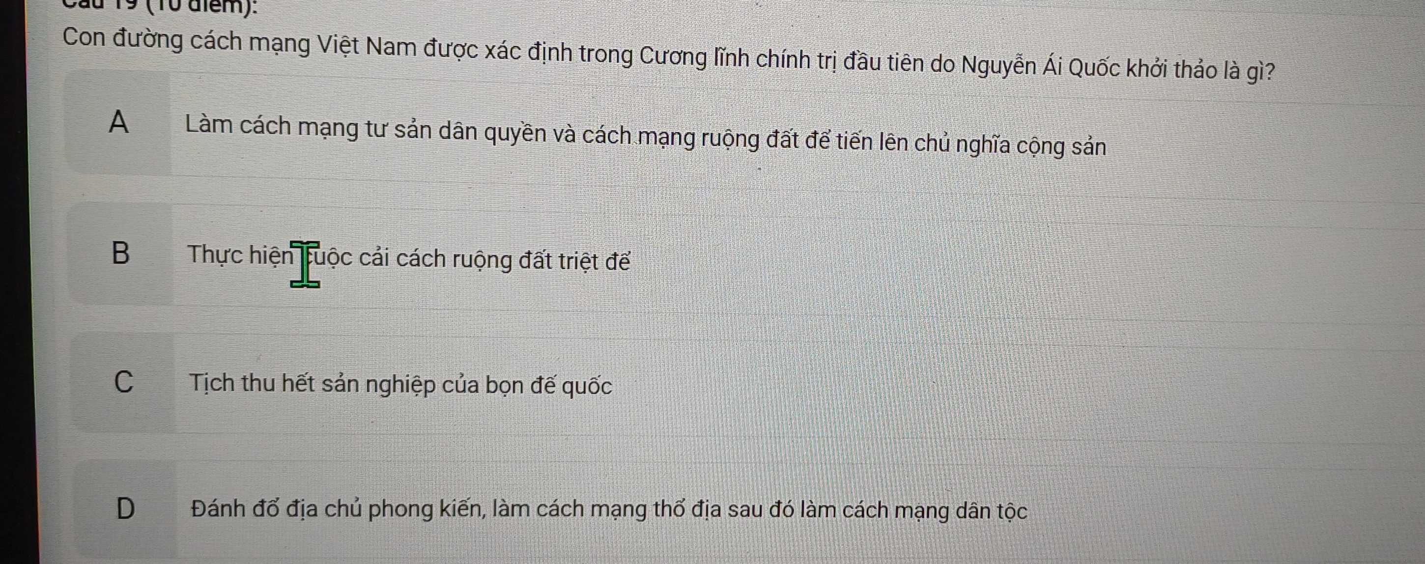 Cầu 19 (10 aiểm):
Con đường cách mạng Việt Nam được xác định trong Cương lĩnh chính trị đầu tiên do Nguyễn Ái Quốc khởi thảo là gì?
A Làm cách mạng tư sản dân quyền và cách mạng ruộng đất để tiến lên chủ nghĩa cộng sản
BThực hiện tuộc cải cách ruộng đất triệt để
C Tịch thu hết sản nghiệp của bọn đế quốc
D Đánh đổ địa chủ phong kiến, làm cách mạng thổ địa sau đó làm cách mạng dân tộc