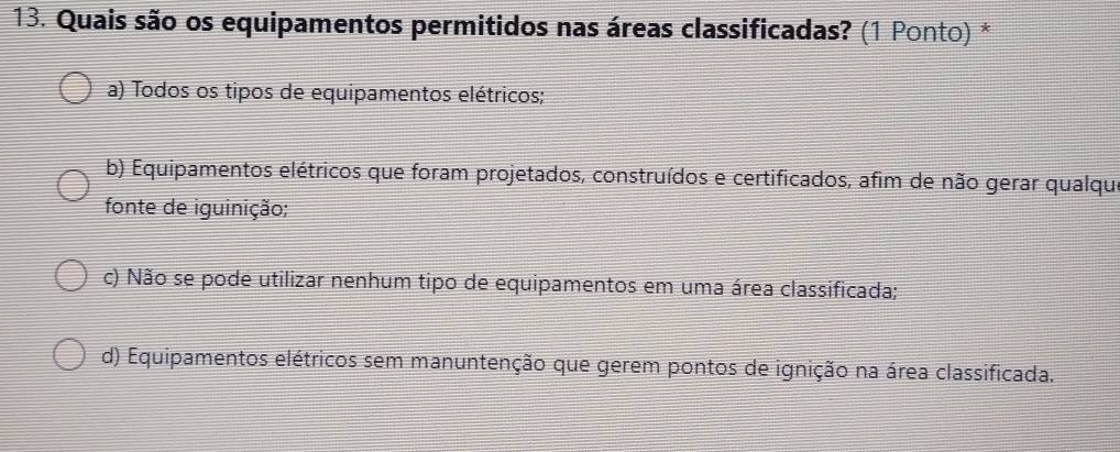 Quais são os equipamentos permitidos nas áreas classificadas? (1 Ponto) *
a) Todos os tipos de equipamentos elétricos;
b) Equipamentos elétricos que foram projetados, construídos e certificados, afim de não gerar qualque
fonte de iguinição;
c) Não se pode utilizar nenhum tipo de equipamentos em uma área classificada;
d) Equipamentos elétricos sem manuntenção que gerem pontos de ignição na área classificada.