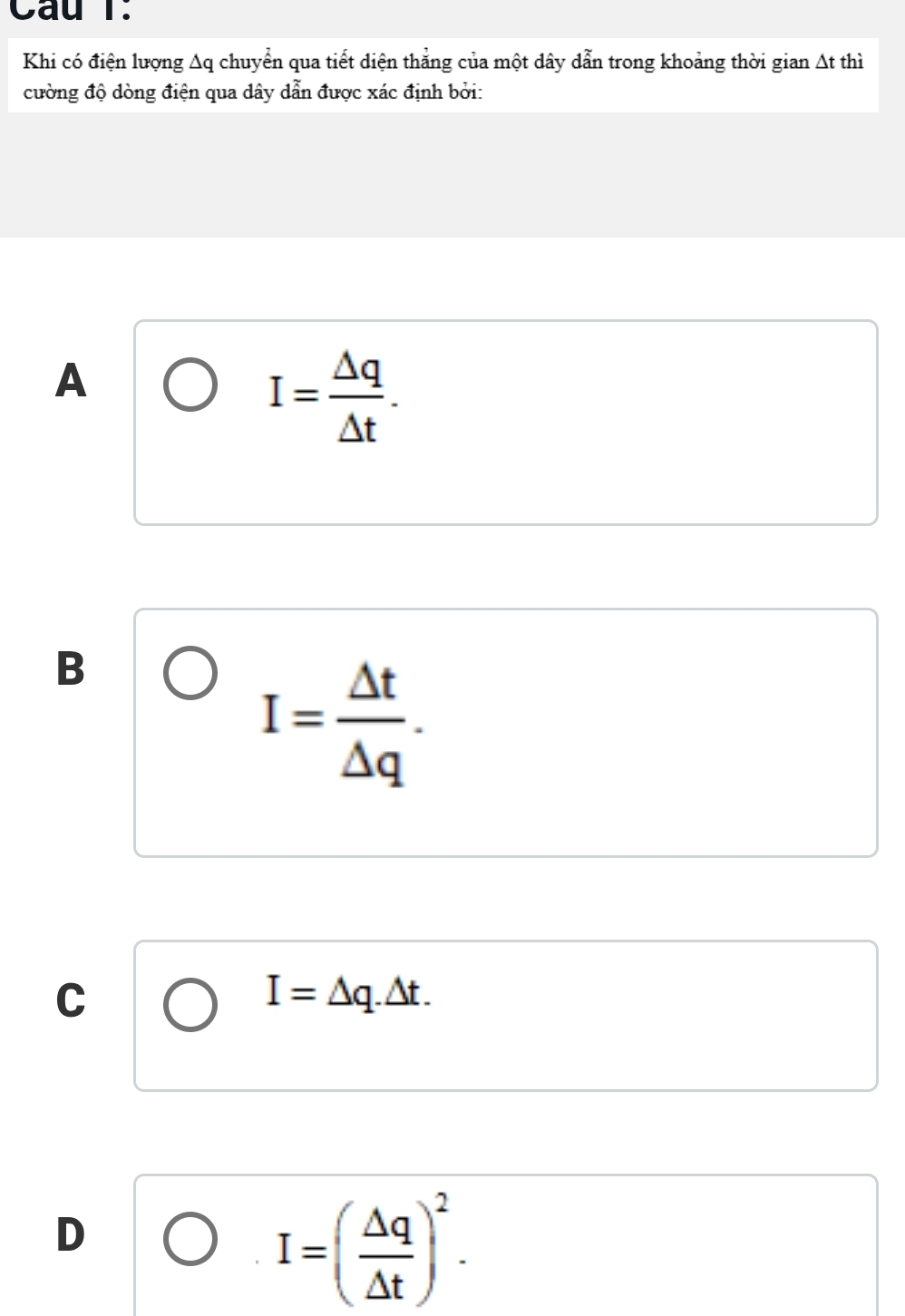 Cầu T.
Khi có điện lượng Aq chuyển qua tiết diện thẳng của một dây dẫn trong khoảng thời gian △ t thì
cường độ dòng điện qua dây dẫn được xác định bởi:
A
I= Delta q/Delta t .
B
I= △ t/△ q .
C
I=△ q.△ t.
D
I=( △ q/△ t )^2.