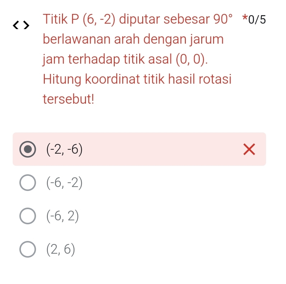 Titik P(6,-2) diputar sebesar 90° * 0/5
berlawanan arah dengan jarum
jam terhadap titik asal (0,0). 
Hitung koordinat titik hasil rotasi
tersebut!
(-2,-6)
X
(-6,-2)
(-6,2)
(2,6)