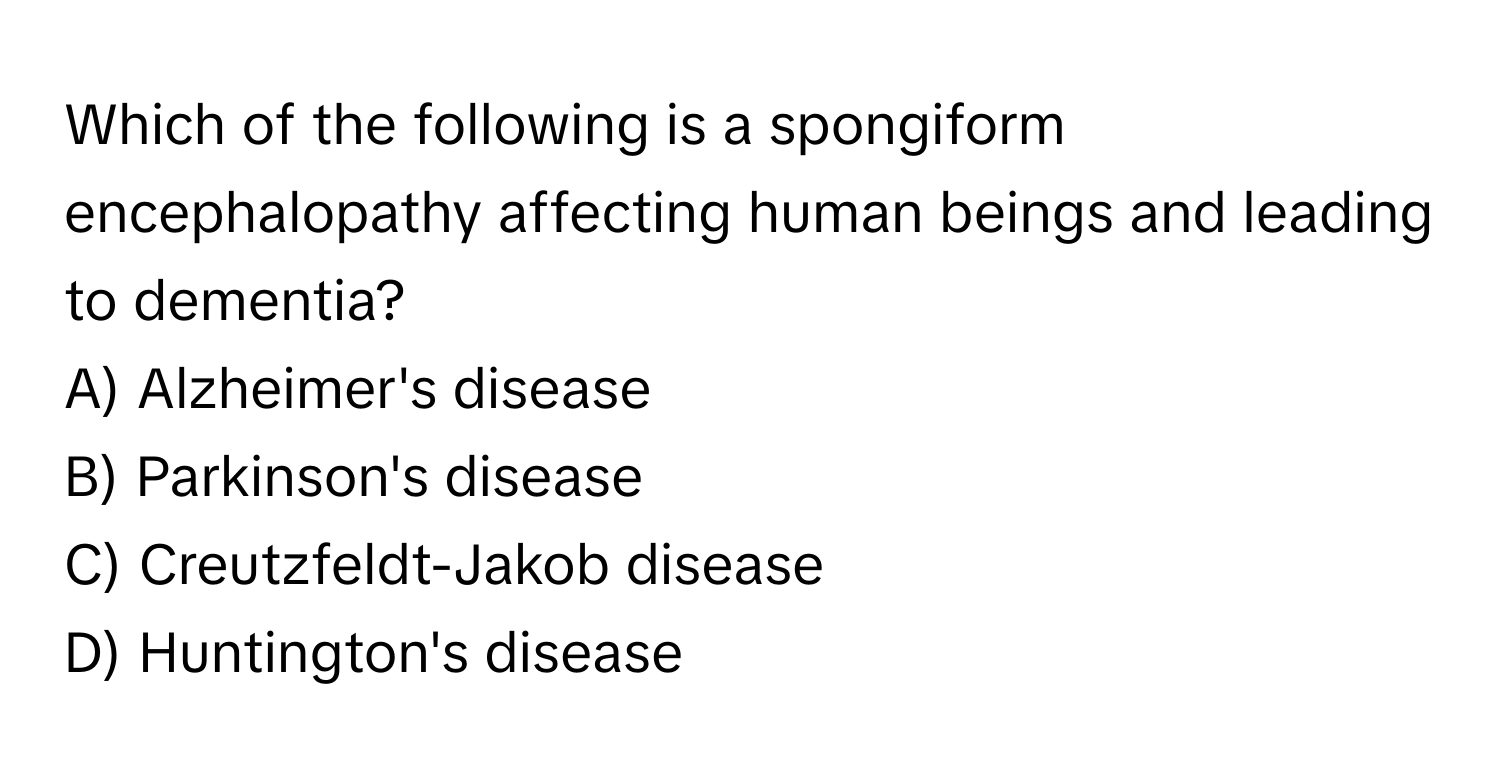 Which of the following is a spongiform encephalopathy affecting human beings and leading to dementia? 
A) Alzheimer's disease
B) Parkinson's disease
C) Creutzfeldt-Jakob disease
D) Huntington's disease