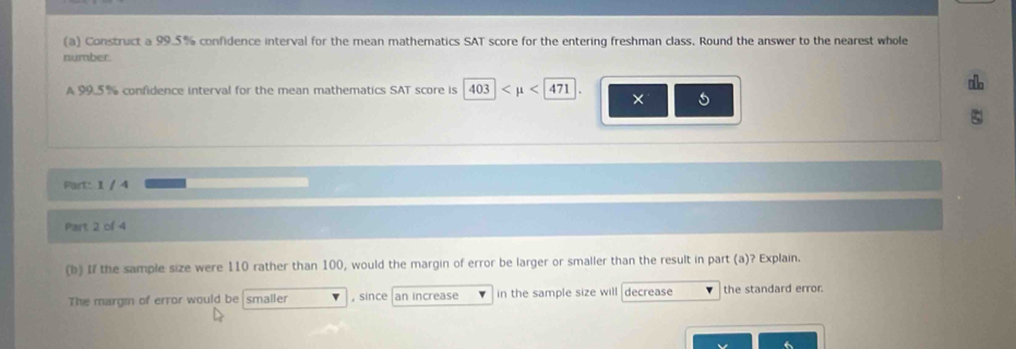 Construct a 99.5% confidence interval for the mean mathematics SAT score for the entering freshman class, Round the answer to the nearest whole 
number. 
A 99.5% confidence interval for the mean mathematics SAT score is 403| × 5
5
Part: 1 / 4 
Part 2 of 4 
(b) If the sample size were 110 rather than 100, would the margin of error be larger or smaller than the result in part (a)? Explain. 
The margm of error would be smaller , since an increase in the sample size will decrease the standard error.