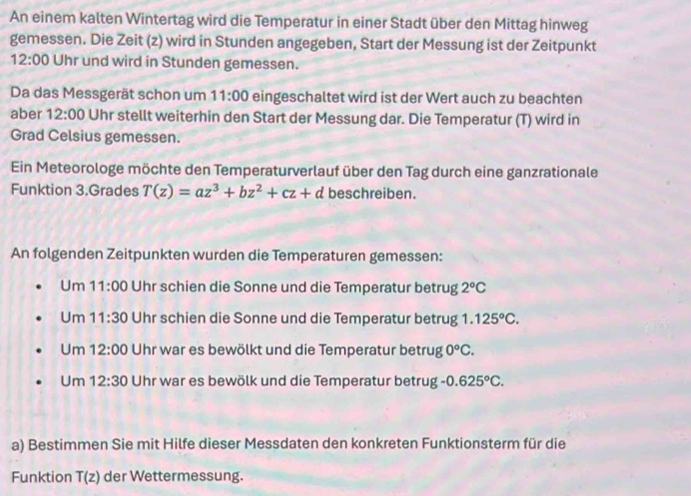 An einem kalten Wintertag wird die Temperatur in einer Stadt über den Mittag hinweg 
gemessen. Die Zeit (z) wird in Stunden angegeben, Start der Messung ist der Zeitpunkt
12:00 Uhr und wird in Stunden gemessen. 
Da das Messgerät schon um 11:00 eingeschaltet wird ist der Wert auch zu beachten 
aber 12:00 Uhr stellt weiterhin den Start der Messung dar. Die Temperatur (T) wird in 
Grad Celsius gemessen. 
Ein Meteorologe möchte den Temperaturverlauf über den Tag durch eine ganzrationale 
Funktion 3.Grades T(z)=az^3+bz^2+cz+d beschreiben. 
An folgenden Zeitpunkten wurden die Temperaturen gemessen: 
Um 11:00 Uhr schien die Sonne und die Temperatur betrug 2°C
Um 11:30 Uhr schien die Sonne und die Temperatur betrug 1.125^oC. 
Um 12:00 Uhr war es bewölkt und die Temperatur betrug 0°C. 
Um 12:30 Uhr war es bewölk und die Temperatur betrug -0.625°C. 
a) Bestimmen Sie mit Hilfe dieser Messdaten den konkreten Funktionsterm für die 
Funktion T(z) der Wettermessung.