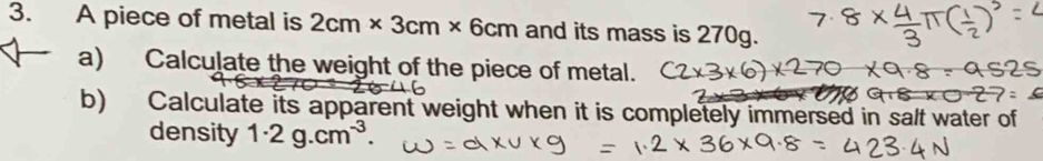 A piece of metal is 2cm* 3cm* 6cm and its mass is 270g. 
a) Calculate the weight of the piece of metal. 
b) Calculate its apparent weight when it is completely immersed in salt water of 
density 1· 2g.cm^(-3).