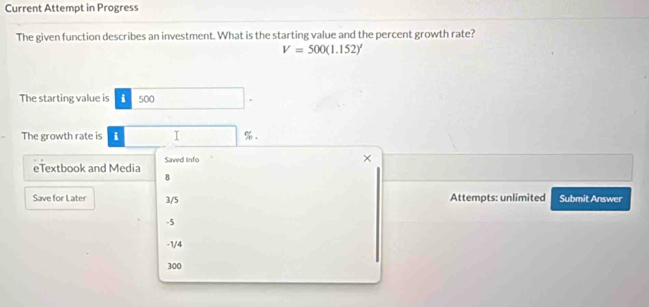 Current Attempt in Progress
The given function describes an investment. What is the starting value and the percent growth rate?
V=500(1.152)^t
The starting value is i 500
The growth rate is i I %.
Saved Info ×
eTextbook and Media
8
Save for Later 3/5 Attempts: unlimited Submit Answer
-5
-1/4
300