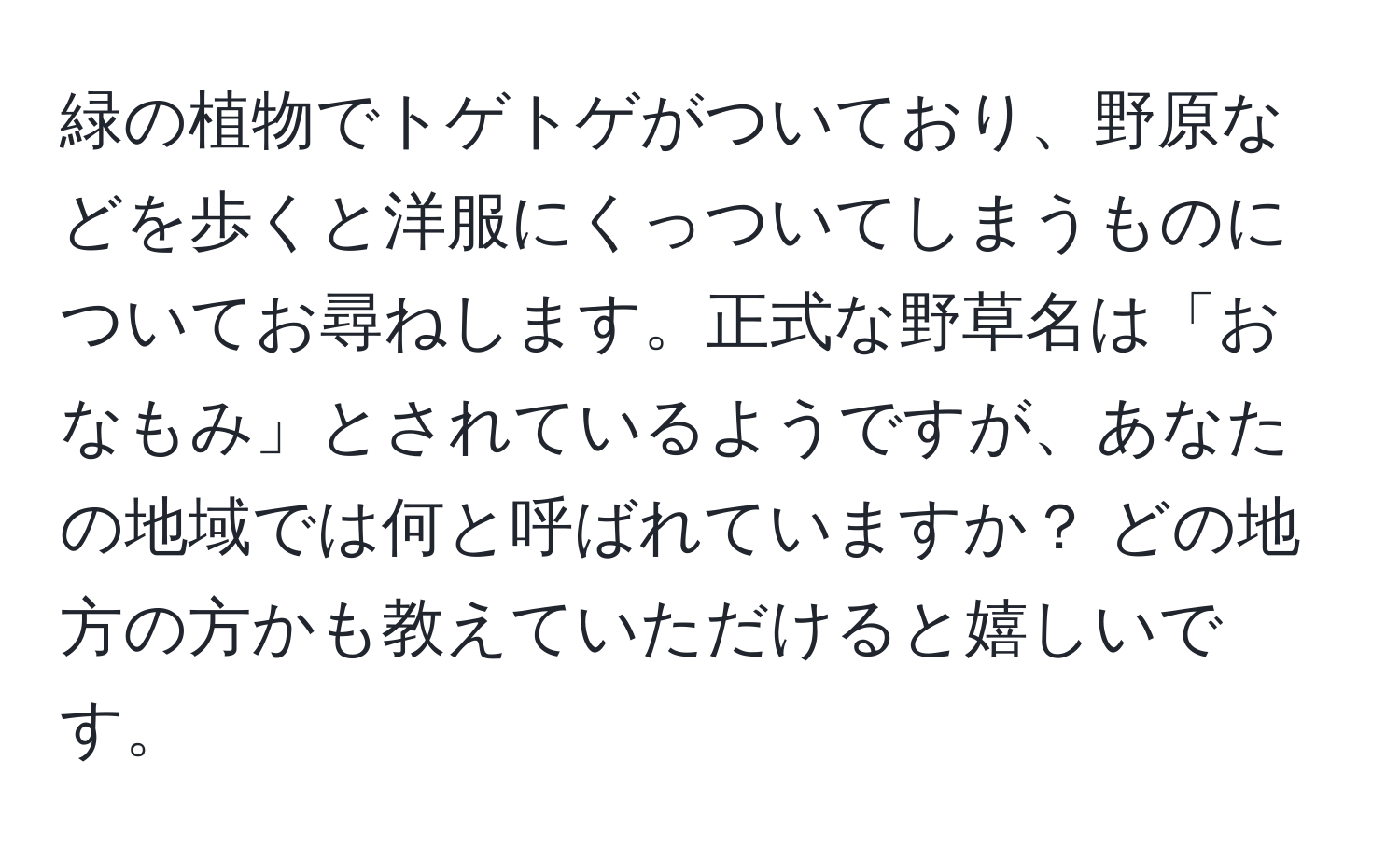 緑の植物でトゲトゲがついており、野原などを歩くと洋服にくっついてしまうものについてお尋ねします。正式な野草名は「おなもみ」とされているようですが、あなたの地域では何と呼ばれていますか？ どの地方の方かも教えていただけると嬉しいです。