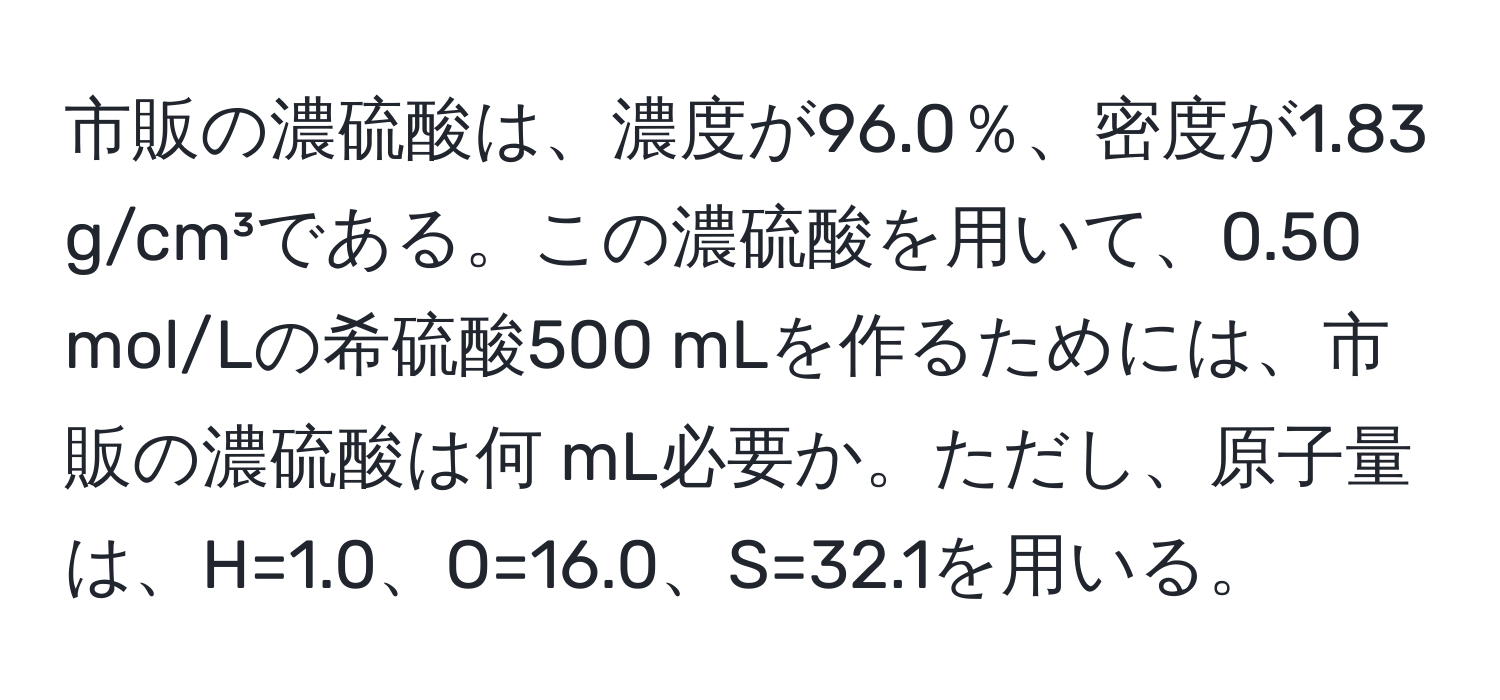 市販の濃硫酸は、濃度が96.0％、密度が1.83 g/cm³である。この濃硫酸を用いて、0.50 mol/Lの希硫酸500 mLを作るためには、市販の濃硫酸は何 mL必要か。ただし、原子量は、H=1.0、O=16.0、S=32.1を用いる。