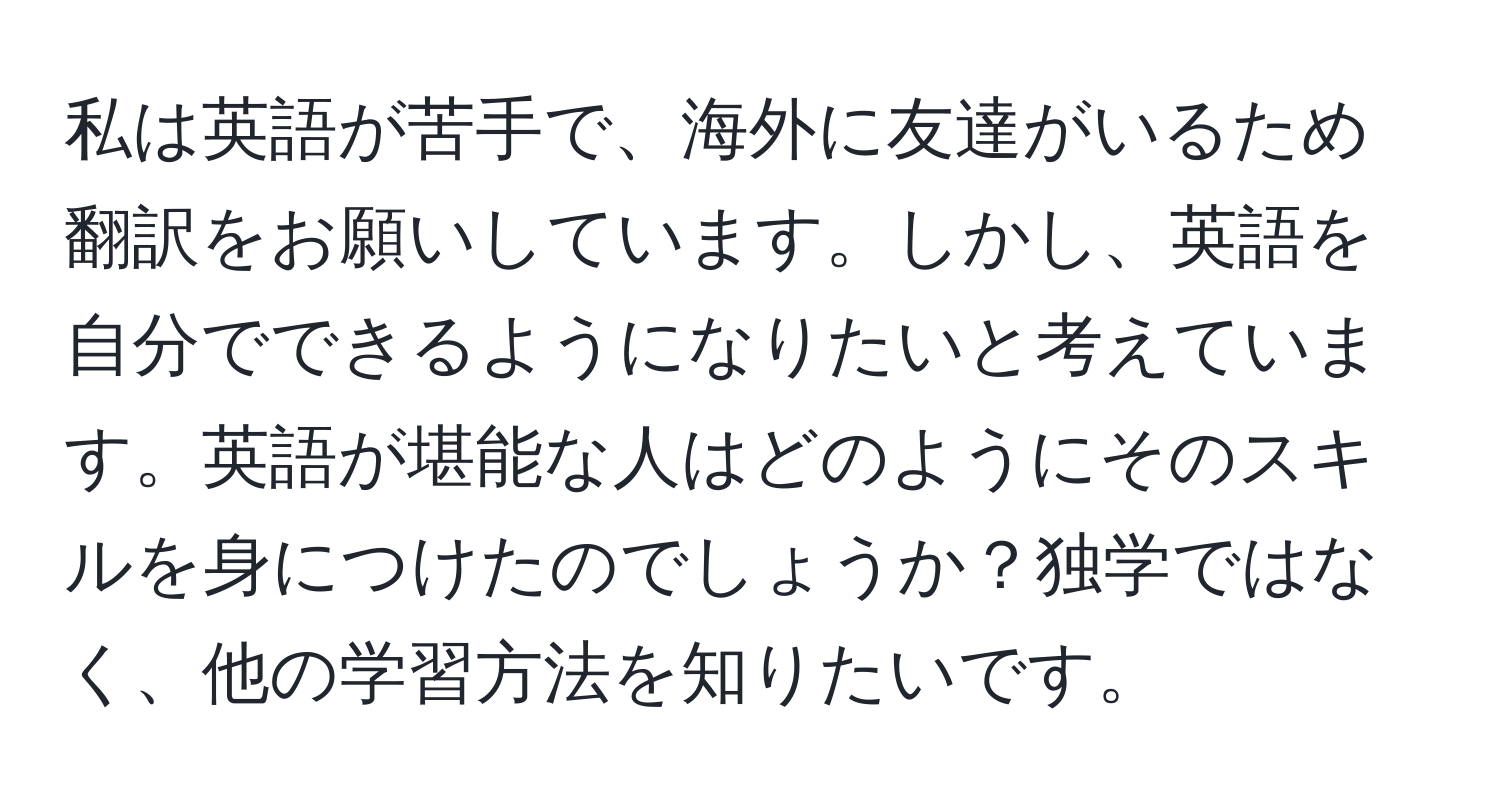 私は英語が苦手で、海外に友達がいるため翻訳をお願いしています。しかし、英語を自分でできるようになりたいと考えています。英語が堪能な人はどのようにそのスキルを身につけたのでしょうか？独学ではなく、他の学習方法を知りたいです。