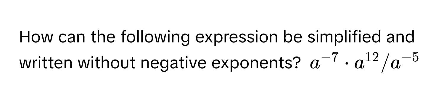 How can the following expression be simplified and written without negative exponents?  $a^(-7) · a^(12) / a^(-5)$