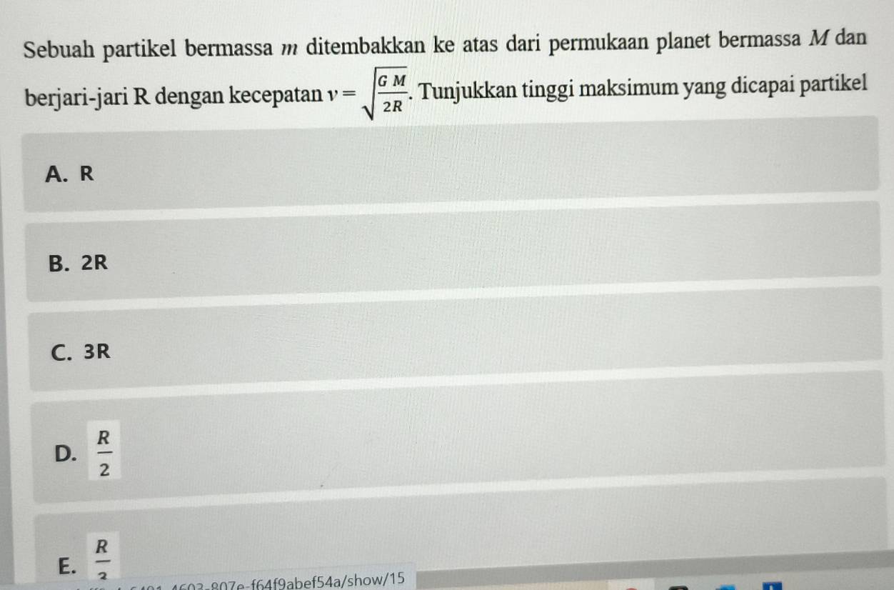 Sebuah partikel bermassa m ditembakkan ke atas dari permukaan planet bermassa M dan
berjari-jari R dengan kecepatan v=sqrt(frac GM)2R. Tunjukkan tinggi maksimum yang dicapai partikel
A. R
B. 2R
C. 3R
D.  R/2 
E.  R/2 
03-807e-f64f9abef54a/show/15