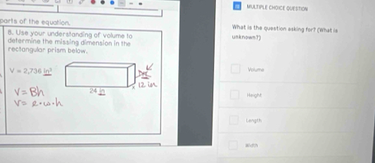 QUESTION 
parts of the equation. unknown?) What is the question asking for? (What is 
8. Use your understanding of volume to 
determine the missing dimension in the 
rectangular prism below.
V=2,736in^3 Volume 
Height 
Length 
Width