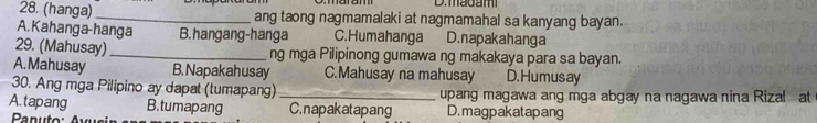 madam
28. (hanga) _ang taong nagmamalaki at nagmamahal sa kanyang bayan.
A. Kahanga-hanga B. hangang-hanga C.Humahanga D.napakahanga
29. (Mahusay) _ng mga Pilipinong gumawa ng makakaya para sa bayan.
A. Mahusay B. Napakah usay C.Mahusay na mahusay D. Humusay
30. Ang mga Pilipino ay dapat (tumapang) _upang magawa ang mga abgay na nagawa nina Rizal at
A.tapang B. tumapang C.napakatapang D.magpakatapang
Panuto: Avus