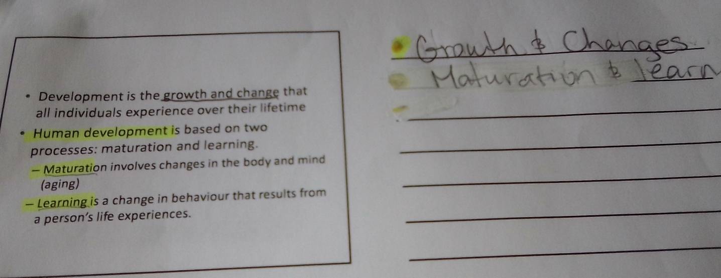 Development is the growth and change that 
all individuals experience over their lifetime_ 
_ 
Human development is based on two 
processes: maturation and learning. 
— Maturation involves changes in the body and mind 
(aging) 
_ 
— Learning is a change in behaviour that results from 
a person’s life experiences. 
_ 
_