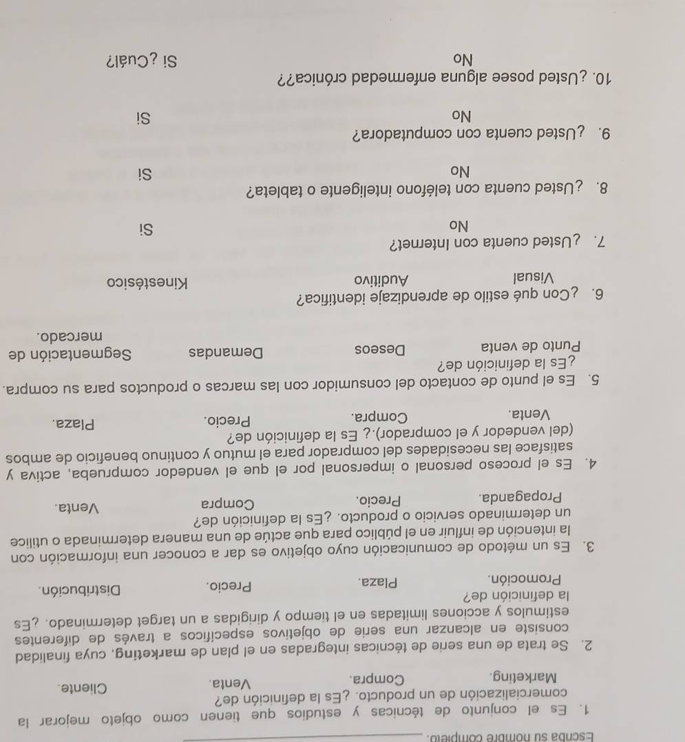 Escrba su nombre completo.
_
1. Es el conjunto de técnicas y estudios que tienen como objeto mejorar la
comercialización de un producto. ¿Es la definición de?
Marketing. Compra. Venta.
Cliente.
2. Se trata de una serie de técnicas integradas en el plan de marketing, cuya finalidad
consiste en alcanzar una serie de objetivos específicos a través de diferentes
estímulos y acciones limitadas en el tiempo y dirigidas a un target determinado. ¿Es
la definición de?
Promoción. Plaza. Precio. Distribución.
3. Es un método de comunicación cuyo objetivo es dar a conocer una información con
la intención de influir en el público para que actúe de una manera determinada o utílice
un determinado servicio o producto. ¿Es la definición de? Venta.
Propaganda. Precio. Compra
4. Es el proceso personal o impersonal por el que el vendedor comprueba, activa y
satisface las necesidades del comprador para el mutuo y continuo beneficio de ambos
(del vendedor y el comprador).¿ Es la definición de? Plaza.
Venta. Compra. Precio.
5. Es el punto de contacto del consumidor con las marcas o productos para su compra.
¿Es la definición de?
Punto de venta Deseos Demandas Segmentación de
mercado.
6. ¿Con qué estilo de aprendizaje identifica?
Visual Auditivo Kinestésico
7. £Usted cuenta con Internet?
No
Si
8. ¿Usted cuenta con teléfono inteligente o tableta?
No
Si
9. ¿Usted cuenta con computadora?
No
Si
10. ¿Usted posee alguna enfermedad crónica??
No Si ¿Cuál?