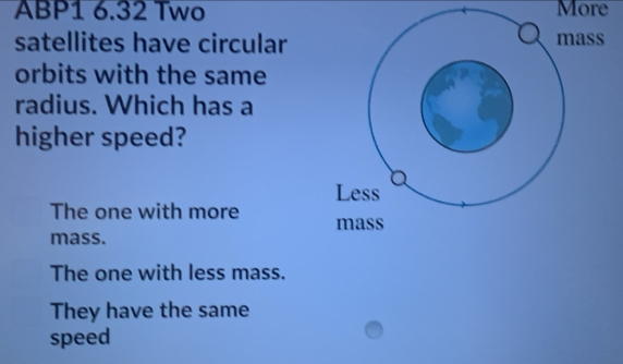 ABP1 6.32 Two More
satellites have circular
orbits with the same
radius. Which has a
higher speed?
The one with more 
mass.
The one with less mass.
They have the same
speed