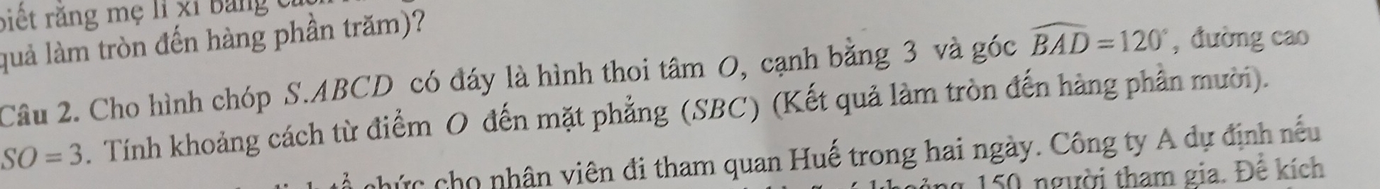 biết răng mẹ lỉ xỉ bảng cỉ 
quả làm tròn đến hàng phần trăm)? 
Câu 2. Cho hình chóp S. ABCD có đáy là hình thoi tâm O, cạnh bằng 3 và góc widehat BAD=120° , đường cao
SO=3. Tính khoảng cách từ điểm O đến mặt phẳng (SBC) (Kết quả làm tròn đến hàng phần mười). 
chức cho nhân viên đi tham quan Huế trong hai ngày. Công ty A dự định nếu 
n 150 người tham gia. Đế kích