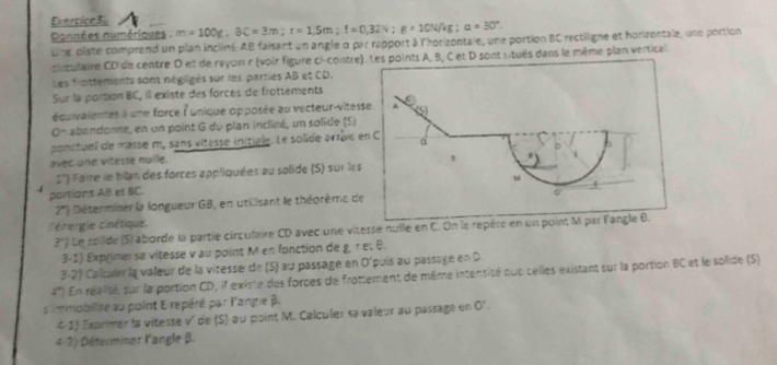 Exercice3l m=100g, BC=3m; r=1.5m; f=0.32N; g=10N/kg; a=30°. 
Données numériques : 
Line piste comprend un plan incliné AB faisant un angle α par repport à l'horizontale, une portion BC rectiligne et horizontale, une portion 
circulaire CD de centre 0 et de rayon r (voir figure ci-contre) A, B, C et D sont situés dans le même plan vertical. 
Les frottements sont négligés sur les parties AB et CD. 
Sur la portion BC, il existe des forces de frottements 
équivaientes à une force lunique opposée au vecteur-vites 
0~ abandonne, en un point G du plan incliné, un solide (S) 
ponctuel de masse m, sans vitasse initiale. Le solide arrève 
avec one vitesse nuile. 
1'') Faire le bilan des forces appliquées au solide (S) sur les 
4 portions AB et BC. 
2') Déterminer la longueur GB, en utilisant le théorème de 
cnergie cinétique. 
3') Le solide (5) aborde la partie circulaire CD avec une vites 
3-1) Exprimer sa vitesse v au point M en fonction de g. γ εt θ. 
3-2) Calculer la valeur de la vitesse de (5) au passage en O'puis au passage en D
4^n) En réaité, sur la portion CD, il existe des forces de frottement de même intensité que celles existant sur la portion BC et le solide (S) 
s'immobilise au point E repéré par l'angie β. 
4-1) Exprimer la vitesse v' de (S) au point M. Calculer sa valeur au passage en 0'. 
4-2) Déterminer l'angle β.