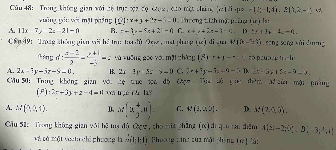 Trong không gian với hệ trục tọa độ Oxyz , cho mặt phẳng (α)đi qua A(2;-1;4),B(3;2;-1) và
vuông góc với mặt phẳng (Q): x+y+2z-3=0. Phương trình mặt phẳng (α) là:
A. 11x-7y-2z-21=0. B. x+3y-5z+21=0. C. x+y+2z-3=0 D. 5x+3y-4z=0.
Câu 49: Trong không gian với hệ trục tọa độ Oxyz , mặt phẳng (α) đi qua M(0;-2;3) , song song với đường
thắng d :  (x-2)/2 = (y+1)/-3 =z và vuông góc với mặt phẳng (β): x+y-z=0 có phương trình:
A. 2x-3y-5z-9=0. B. 2x-3y+5z-9=0. C. 2x+3y+5z+9=0 .D. 2x+3y+5z-9=0.
Câu 50: Trong không gian với hệ trục tọa độ Oxyz . Tọa độ giao điểm M của mặt phăng
(P): 2x+3y+z-4=0 với trục Ox là?
A. M(0,0,4). B. M(0, 4/3 ,0). C. M(3,0,0). D. M(2,0,0).
Câu 51: Trong không gian với hệ toạ độ Oxyz , cho mặt phẳng (α)đi qua hai điểm A(5;-2;0),B(-3;4;1)
và có một vectơ chỉ phương là vector a(1;1;1). Phương trình của mặt phăng (α) là: