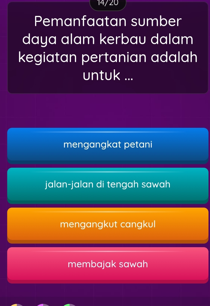 14/20
Pemanfaatan sumber
daya alam kerbau dalam
kegiatan pertanian adalah
untuk ...
mengangkat petani
jalan-jalan di tengah sawah
mengangkut cangkul
membajak sawah