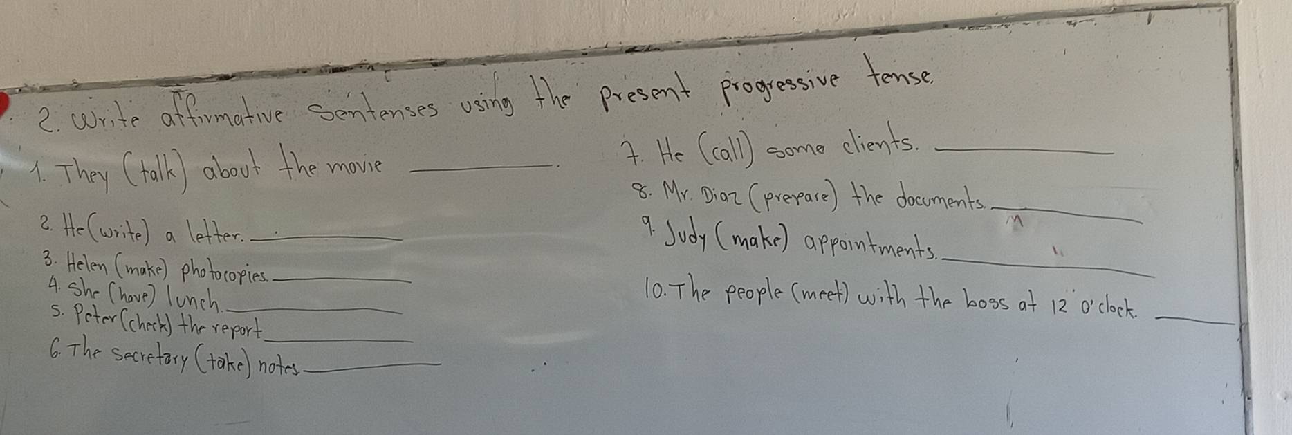 write affirmative sentenses using the present progressive tense 
_ 
1. They (talk) aboot the movie _4. He (call) some elients._ 
8. Mr. Diaz (prepare) the documents 
2. He (write) a letter._ 
M 
9. Sudy (make) appointments 
3. Helen (make) photocopies _10. The people (meet) with the boss at 12 o'clock 
_ 
4. she (have) lunch 
_ 
5. Peter (check) the report 
6. The secretary (take) notes_