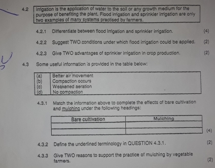 4.2 irrigation is the application of water to the soil or any growth medium for the 
purpose of benefiting the plant. Flood irrigation and sprinkler irrigation are only 
two examples of many systems practised by farmers. 
4.2.1 Differentiate between flood Irrigation and sprinkier irrigation. (4) 
4.2.2 Suggest TWO conditions under which flood irrigation could be applied. (2) 
4.2.3 Give TWO advantages of sprinkler irrigation in crop production. (2) 
4.3 Some useful information is provided in the table below: 
4.3.1 Match the information above to complete the effects of bare cultivation 
and mulching under the following headings: 
4.3.2 Define the underlined terminology in QUESTION 4.3.1 (2) 
4.3.3 Give TWO reasons to support the practice of mulching by vegetable (2) 
farmers.