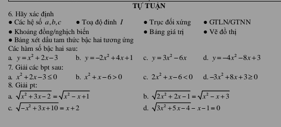 Tự tuận
6. Hãy xác định
Các hệ số a, b,c Toạ độ đỉnh I Trục đối xứng GTLN/GTNN
Khoảng đồng/nghịch biến Bảng giá trị Vẽ đồ thị
Bảng xét dầu tam thức bậc hai tương ứng
Các hàm số bậc hai sau:
a y=x^2+2x-3 b. y=-2x^2+4x+1 c. y=3x^2-6x d. y=-4x^2-8x+3
7. Giải các bpt sau:
a x^2+2x-3≤ 0 b. x^2+x-6>0 c. 2x^2+x-6<0</tex> d. -3x^2+8x+3≥ 0
8. Giải pt:
a sqrt(x^2+3x-2)=sqrt(x^2-x+1) b. sqrt(2x^2+2x-1)=sqrt(x^2-x+3)
C. sqrt(-x^2+3x+10)=x+2 sqrt(3x^2+5x-4)-x-1=0
d.