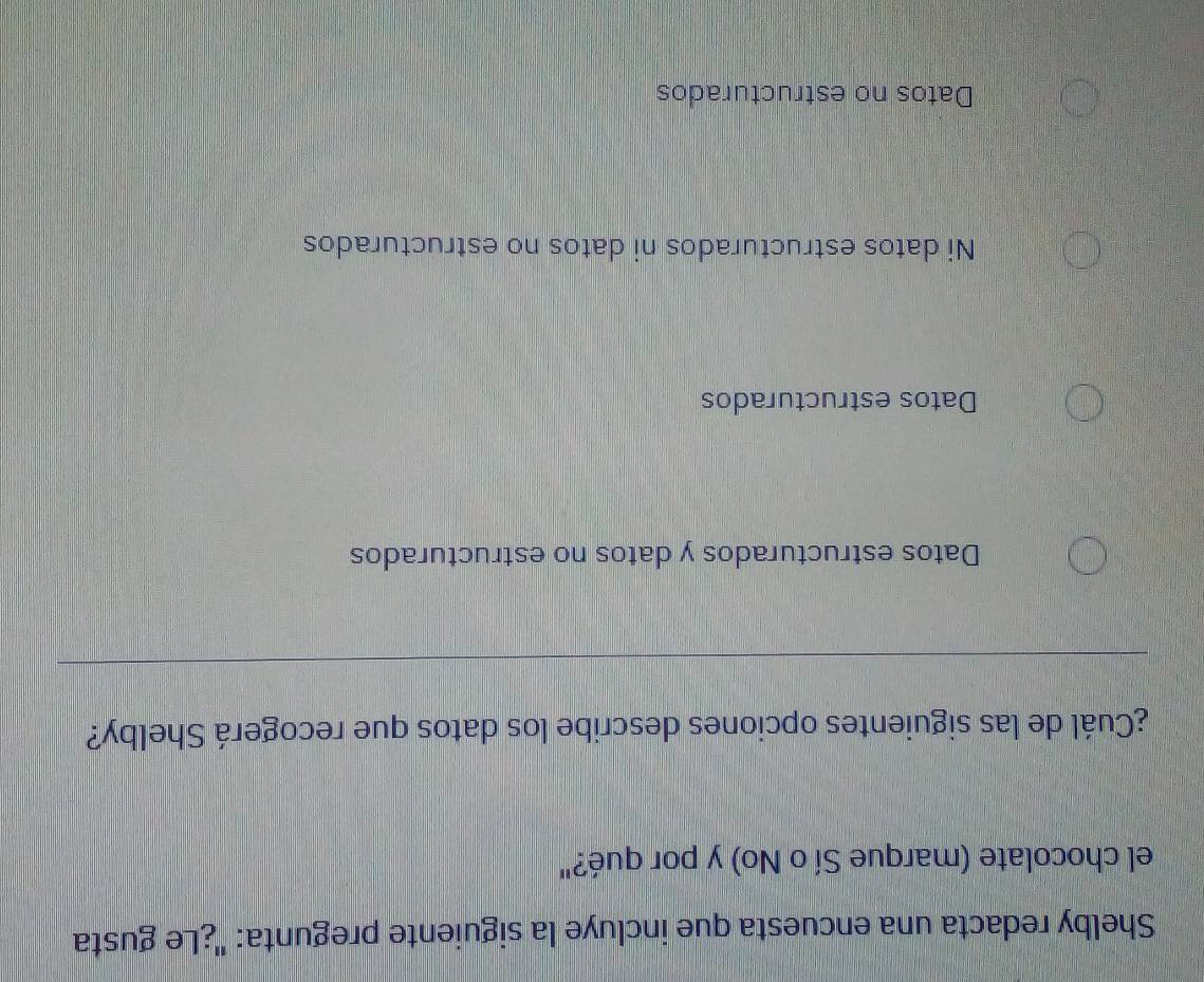 Shelby redacta una encuesta que incluye la siguiente pregunta: ''¿Le gusta
el chocolate (marque Sí o No) y por qué?"
¿Cuál de las siguientes opciones describe los datos que recogerá Shelby?
Datos estructurados y datos no estructurados
Datos estructurados
Ni datos estructurados ni datos no estructurados
Datos no estructurados